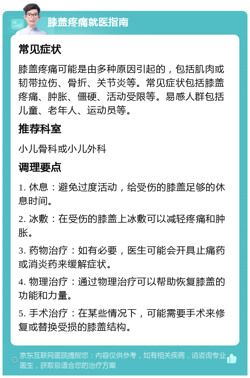 膝盖疼痛就医指南 常见症状 膝盖疼痛可能是由多种原因引起的，包括肌肉或韧带拉伤、骨折、关节炎等。常见症状包括膝盖疼痛、肿胀、僵硬、活动受限等。易感人群包括儿童、老年人、运动员等。 推荐科室 小儿骨科或小儿外科 调理要点 1. 休息：避免过度活动，给受伤的膝盖足够的休息时间。 2. 冰敷：在受伤的膝盖上冰敷可以减轻疼痛和肿胀。 3. 药物治疗：如有必要，医生可能会开具止痛药或消炎药来缓解症状。 4. 物理治疗：通过物理治疗可以帮助恢复膝盖的功能和力量。 5. 手术治疗：在某些情况下，可能需要手术来修复或替换受损的膝盖结构。