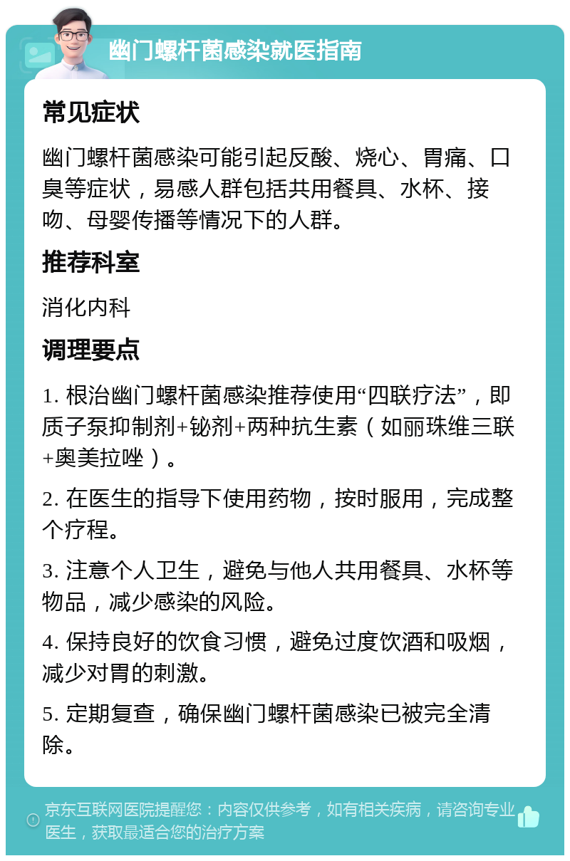 幽门螺杆菌感染就医指南 常见症状 幽门螺杆菌感染可能引起反酸、烧心、胃痛、口臭等症状，易感人群包括共用餐具、水杯、接吻、母婴传播等情况下的人群。 推荐科室 消化内科 调理要点 1. 根治幽门螺杆菌感染推荐使用“四联疗法”，即质子泵抑制剂+铋剂+两种抗生素（如丽珠维三联+奥美拉唑）。 2. 在医生的指导下使用药物，按时服用，完成整个疗程。 3. 注意个人卫生，避免与他人共用餐具、水杯等物品，减少感染的风险。 4. 保持良好的饮食习惯，避免过度饮酒和吸烟，减少对胃的刺激。 5. 定期复查，确保幽门螺杆菌感染已被完全清除。