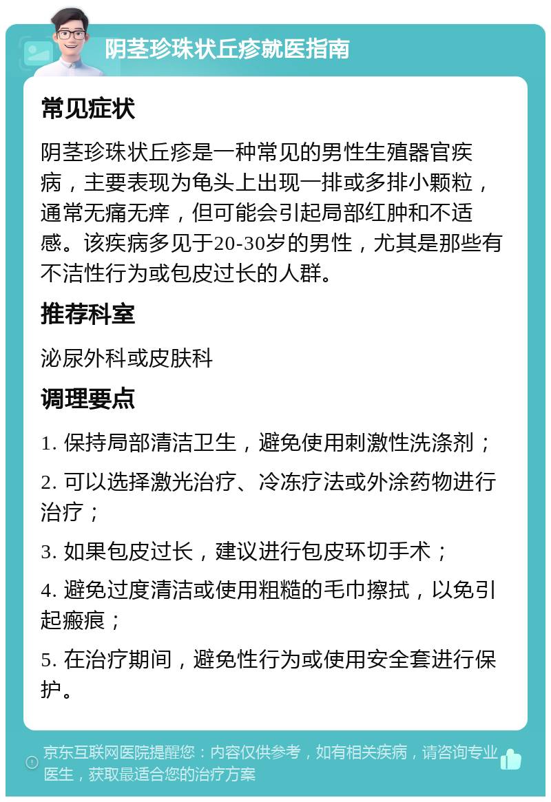 阴茎珍珠状丘疹就医指南 常见症状 阴茎珍珠状丘疹是一种常见的男性生殖器官疾病，主要表现为龟头上出现一排或多排小颗粒，通常无痛无痒，但可能会引起局部红肿和不适感。该疾病多见于20-30岁的男性，尤其是那些有不洁性行为或包皮过长的人群。 推荐科室 泌尿外科或皮肤科 调理要点 1. 保持局部清洁卫生，避免使用刺激性洗涤剂； 2. 可以选择激光治疗、冷冻疗法或外涂药物进行治疗； 3. 如果包皮过长，建议进行包皮环切手术； 4. 避免过度清洁或使用粗糙的毛巾擦拭，以免引起瘢痕； 5. 在治疗期间，避免性行为或使用安全套进行保护。