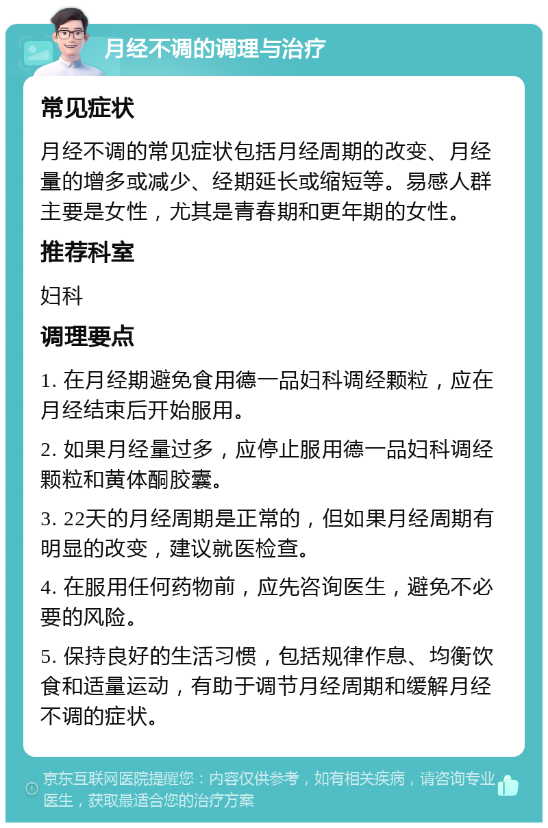 月经不调的调理与治疗 常见症状 月经不调的常见症状包括月经周期的改变、月经量的增多或减少、经期延长或缩短等。易感人群主要是女性，尤其是青春期和更年期的女性。 推荐科室 妇科 调理要点 1. 在月经期避免食用德一品妇科调经颗粒，应在月经结束后开始服用。 2. 如果月经量过多，应停止服用德一品妇科调经颗粒和黄体酮胶囊。 3. 22天的月经周期是正常的，但如果月经周期有明显的改变，建议就医检查。 4. 在服用任何药物前，应先咨询医生，避免不必要的风险。 5. 保持良好的生活习惯，包括规律作息、均衡饮食和适量运动，有助于调节月经周期和缓解月经不调的症状。