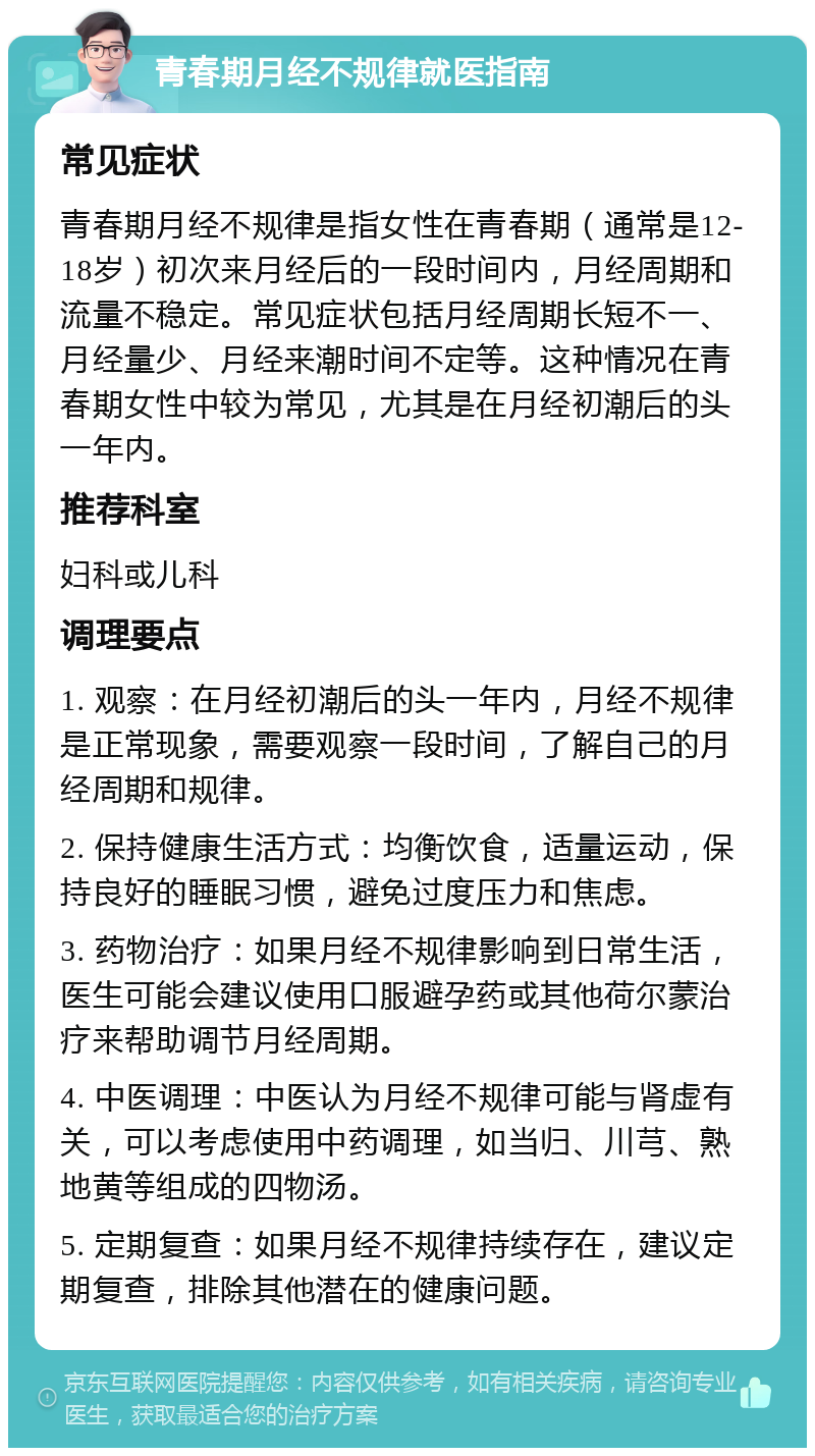 青春期月经不规律就医指南 常见症状 青春期月经不规律是指女性在青春期（通常是12-18岁）初次来月经后的一段时间内，月经周期和流量不稳定。常见症状包括月经周期长短不一、月经量少、月经来潮时间不定等。这种情况在青春期女性中较为常见，尤其是在月经初潮后的头一年内。 推荐科室 妇科或儿科 调理要点 1. 观察：在月经初潮后的头一年内，月经不规律是正常现象，需要观察一段时间，了解自己的月经周期和规律。 2. 保持健康生活方式：均衡饮食，适量运动，保持良好的睡眠习惯，避免过度压力和焦虑。 3. 药物治疗：如果月经不规律影响到日常生活，医生可能会建议使用口服避孕药或其他荷尔蒙治疗来帮助调节月经周期。 4. 中医调理：中医认为月经不规律可能与肾虚有关，可以考虑使用中药调理，如当归、川芎、熟地黄等组成的四物汤。 5. 定期复查：如果月经不规律持续存在，建议定期复查，排除其他潜在的健康问题。