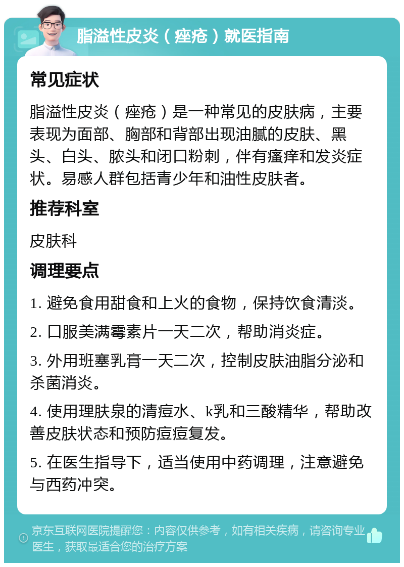 脂溢性皮炎（痤疮）就医指南 常见症状 脂溢性皮炎（痤疮）是一种常见的皮肤病，主要表现为面部、胸部和背部出现油腻的皮肤、黑头、白头、脓头和闭口粉刺，伴有瘙痒和发炎症状。易感人群包括青少年和油性皮肤者。 推荐科室 皮肤科 调理要点 1. 避免食用甜食和上火的食物，保持饮食清淡。 2. 口服美满霉素片一天二次，帮助消炎症。 3. 外用班塞乳膏一天二次，控制皮肤油脂分泌和杀菌消炎。 4. 使用理肤泉的清痘水、k乳和三酸精华，帮助改善皮肤状态和预防痘痘复发。 5. 在医生指导下，适当使用中药调理，注意避免与西药冲突。