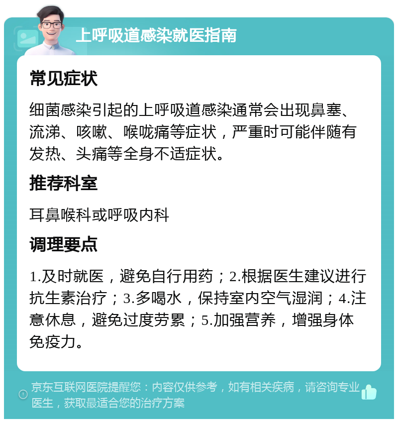 上呼吸道感染就医指南 常见症状 细菌感染引起的上呼吸道感染通常会出现鼻塞、流涕、咳嗽、喉咙痛等症状，严重时可能伴随有发热、头痛等全身不适症状。 推荐科室 耳鼻喉科或呼吸内科 调理要点 1.及时就医，避免自行用药；2.根据医生建议进行抗生素治疗；3.多喝水，保持室内空气湿润；4.注意休息，避免过度劳累；5.加强营养，增强身体免疫力。