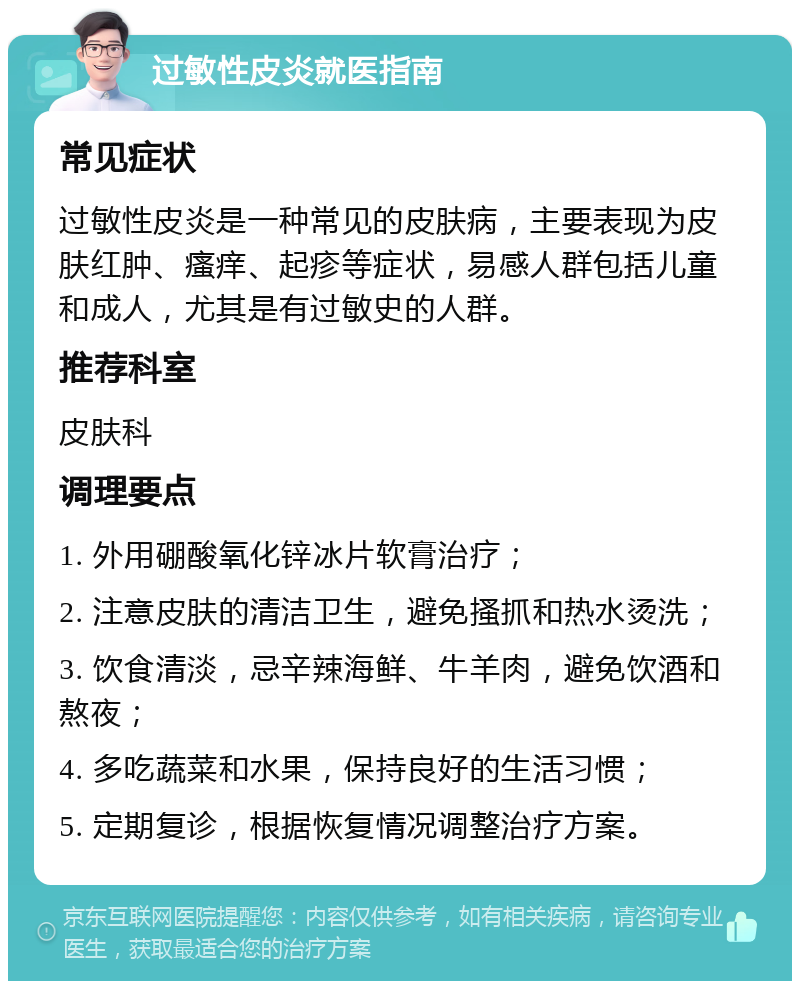 过敏性皮炎就医指南 常见症状 过敏性皮炎是一种常见的皮肤病，主要表现为皮肤红肿、瘙痒、起疹等症状，易感人群包括儿童和成人，尤其是有过敏史的人群。 推荐科室 皮肤科 调理要点 1. 外用硼酸氧化锌冰片软膏治疗； 2. 注意皮肤的清洁卫生，避免搔抓和热水烫洗； 3. 饮食清淡，忌辛辣海鲜、牛羊肉，避免饮酒和熬夜； 4. 多吃蔬菜和水果，保持良好的生活习惯； 5. 定期复诊，根据恢复情况调整治疗方案。