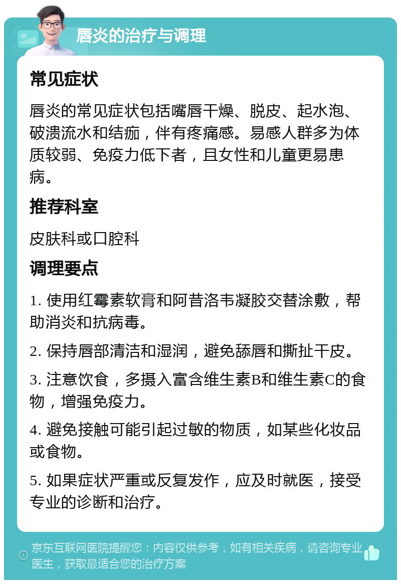 唇炎的治疗与调理 常见症状 唇炎的常见症状包括嘴唇干燥、脱皮、起水泡、破溃流水和结痂，伴有疼痛感。易感人群多为体质较弱、免疫力低下者，且女性和儿童更易患病。 推荐科室 皮肤科或口腔科 调理要点 1. 使用红霉素软膏和阿昔洛韦凝胶交替涂敷，帮助消炎和抗病毒。 2. 保持唇部清洁和湿润，避免舔唇和撕扯干皮。 3. 注意饮食，多摄入富含维生素B和维生素C的食物，增强免疫力。 4. 避免接触可能引起过敏的物质，如某些化妆品或食物。 5. 如果症状严重或反复发作，应及时就医，接受专业的诊断和治疗。