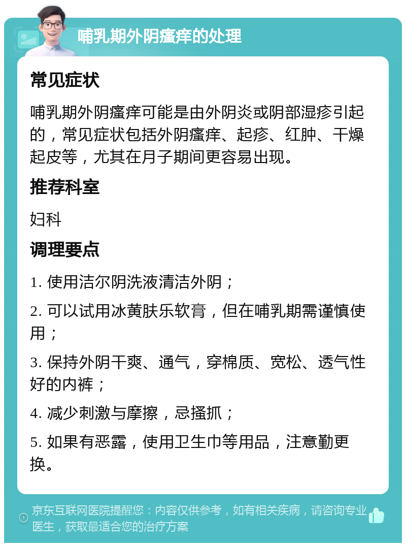 哺乳期外阴瘙痒的处理 常见症状 哺乳期外阴瘙痒可能是由外阴炎或阴部湿疹引起的，常见症状包括外阴瘙痒、起疹、红肿、干燥起皮等，尤其在月子期间更容易出现。 推荐科室 妇科 调理要点 1. 使用洁尔阴洗液清洁外阴； 2. 可以试用冰黄肤乐软膏，但在哺乳期需谨慎使用； 3. 保持外阴干爽、通气，穿棉质、宽松、透气性好的内裤； 4. 减少刺激与摩擦，忌搔抓； 5. 如果有恶露，使用卫生巾等用品，注意勤更换。