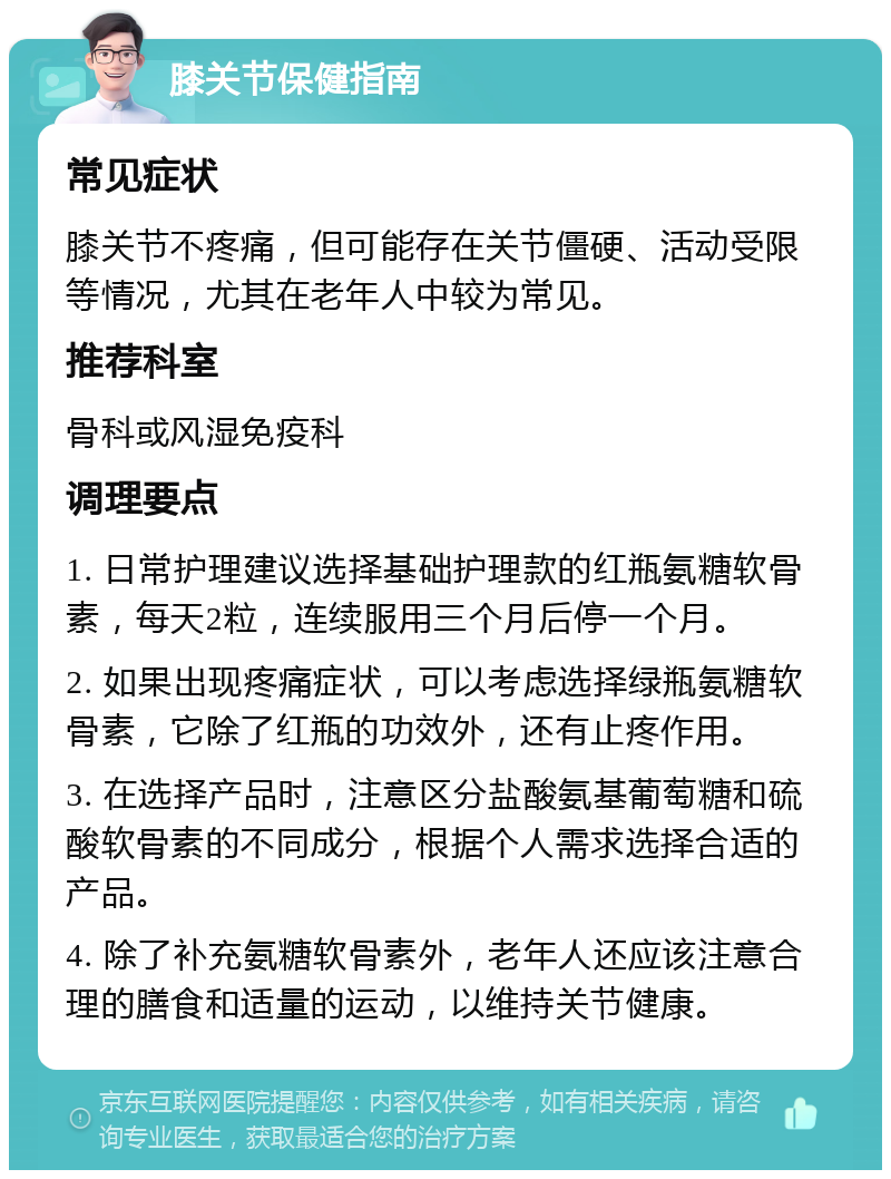 膝关节保健指南 常见症状 膝关节不疼痛，但可能存在关节僵硬、活动受限等情况，尤其在老年人中较为常见。 推荐科室 骨科或风湿免疫科 调理要点 1. 日常护理建议选择基础护理款的红瓶氨糖软骨素，每天2粒，连续服用三个月后停一个月。 2. 如果出现疼痛症状，可以考虑选择绿瓶氨糖软骨素，它除了红瓶的功效外，还有止疼作用。 3. 在选择产品时，注意区分盐酸氨基葡萄糖和硫酸软骨素的不同成分，根据个人需求选择合适的产品。 4. 除了补充氨糖软骨素外，老年人还应该注意合理的膳食和适量的运动，以维持关节健康。