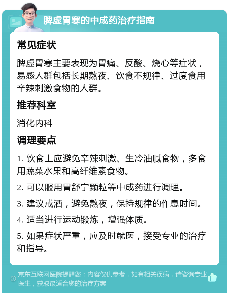 脾虚胃寒的中成药治疗指南 常见症状 脾虚胃寒主要表现为胃痛、反酸、烧心等症状，易感人群包括长期熬夜、饮食不规律、过度食用辛辣刺激食物的人群。 推荐科室 消化内科 调理要点 1. 饮食上应避免辛辣刺激、生冷油腻食物，多食用蔬菜水果和高纤维素食物。 2. 可以服用胃舒宁颗粒等中成药进行调理。 3. 建议戒酒，避免熬夜，保持规律的作息时间。 4. 适当进行运动锻炼，增强体质。 5. 如果症状严重，应及时就医，接受专业的治疗和指导。