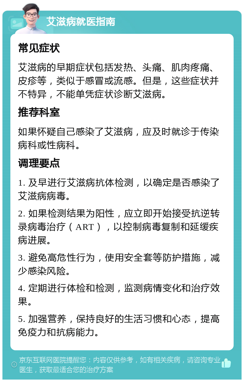 艾滋病就医指南 常见症状 艾滋病的早期症状包括发热、头痛、肌肉疼痛、皮疹等，类似于感冒或流感。但是，这些症状并不特异，不能单凭症状诊断艾滋病。 推荐科室 如果怀疑自己感染了艾滋病，应及时就诊于传染病科或性病科。 调理要点 1. 及早进行艾滋病抗体检测，以确定是否感染了艾滋病病毒。 2. 如果检测结果为阳性，应立即开始接受抗逆转录病毒治疗（ART），以控制病毒复制和延缓疾病进展。 3. 避免高危性行为，使用安全套等防护措施，减少感染风险。 4. 定期进行体检和检测，监测病情变化和治疗效果。 5. 加强营养，保持良好的生活习惯和心态，提高免疫力和抗病能力。