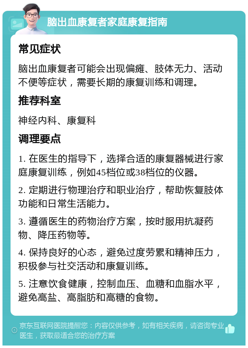 脑出血康复者家庭康复指南 常见症状 脑出血康复者可能会出现偏瘫、肢体无力、活动不便等症状，需要长期的康复训练和调理。 推荐科室 神经内科、康复科 调理要点 1. 在医生的指导下，选择合适的康复器械进行家庭康复训练，例如45档位或38档位的仪器。 2. 定期进行物理治疗和职业治疗，帮助恢复肢体功能和日常生活能力。 3. 遵循医生的药物治疗方案，按时服用抗凝药物、降压药物等。 4. 保持良好的心态，避免过度劳累和精神压力，积极参与社交活动和康复训练。 5. 注意饮食健康，控制血压、血糖和血脂水平，避免高盐、高脂肪和高糖的食物。