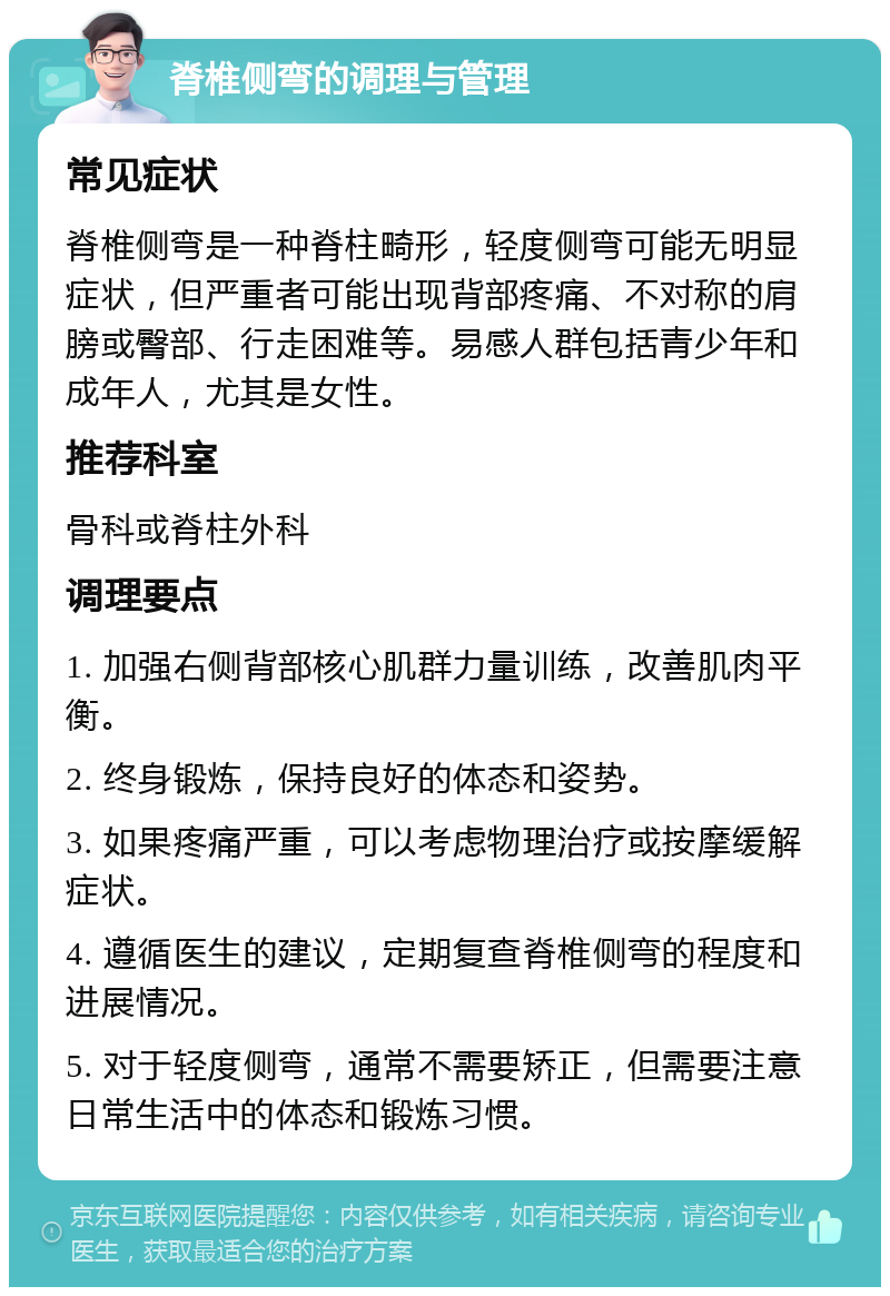 脊椎侧弯的调理与管理 常见症状 脊椎侧弯是一种脊柱畸形，轻度侧弯可能无明显症状，但严重者可能出现背部疼痛、不对称的肩膀或臀部、行走困难等。易感人群包括青少年和成年人，尤其是女性。 推荐科室 骨科或脊柱外科 调理要点 1. 加强右侧背部核心肌群力量训练，改善肌肉平衡。 2. 终身锻炼，保持良好的体态和姿势。 3. 如果疼痛严重，可以考虑物理治疗或按摩缓解症状。 4. 遵循医生的建议，定期复查脊椎侧弯的程度和进展情况。 5. 对于轻度侧弯，通常不需要矫正，但需要注意日常生活中的体态和锻炼习惯。