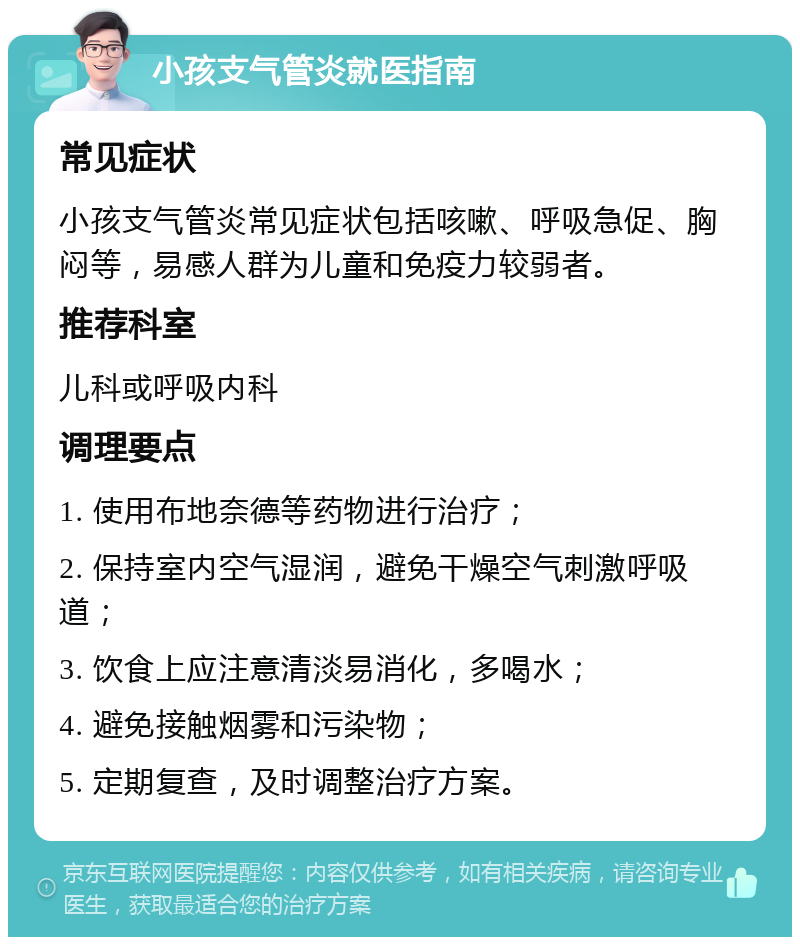 小孩支气管炎就医指南 常见症状 小孩支气管炎常见症状包括咳嗽、呼吸急促、胸闷等，易感人群为儿童和免疫力较弱者。 推荐科室 儿科或呼吸内科 调理要点 1. 使用布地奈德等药物进行治疗； 2. 保持室内空气湿润，避免干燥空气刺激呼吸道； 3. 饮食上应注意清淡易消化，多喝水； 4. 避免接触烟雾和污染物； 5. 定期复查，及时调整治疗方案。