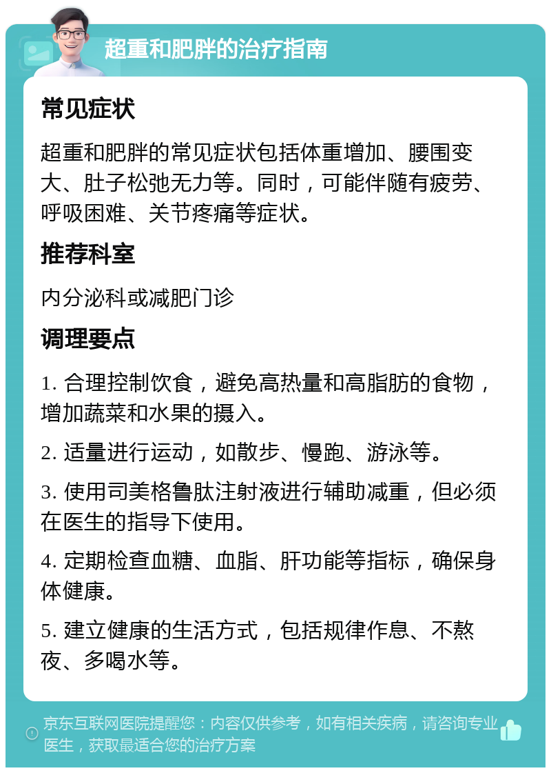 超重和肥胖的治疗指南 常见症状 超重和肥胖的常见症状包括体重增加、腰围变大、肚子松弛无力等。同时，可能伴随有疲劳、呼吸困难、关节疼痛等症状。 推荐科室 内分泌科或减肥门诊 调理要点 1. 合理控制饮食，避免高热量和高脂肪的食物，增加蔬菜和水果的摄入。 2. 适量进行运动，如散步、慢跑、游泳等。 3. 使用司美格鲁肽注射液进行辅助减重，但必须在医生的指导下使用。 4. 定期检查血糖、血脂、肝功能等指标，确保身体健康。 5. 建立健康的生活方式，包括规律作息、不熬夜、多喝水等。