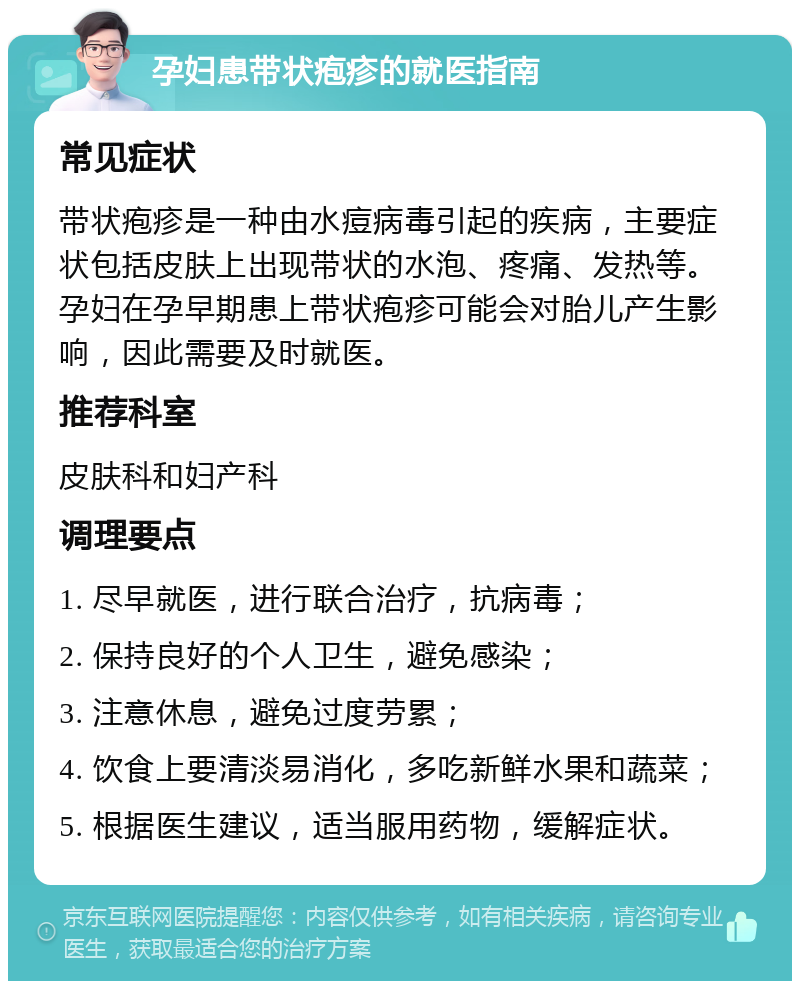 孕妇患带状疱疹的就医指南 常见症状 带状疱疹是一种由水痘病毒引起的疾病，主要症状包括皮肤上出现带状的水泡、疼痛、发热等。孕妇在孕早期患上带状疱疹可能会对胎儿产生影响，因此需要及时就医。 推荐科室 皮肤科和妇产科 调理要点 1. 尽早就医，进行联合治疗，抗病毒； 2. 保持良好的个人卫生，避免感染； 3. 注意休息，避免过度劳累； 4. 饮食上要清淡易消化，多吃新鲜水果和蔬菜； 5. 根据医生建议，适当服用药物，缓解症状。