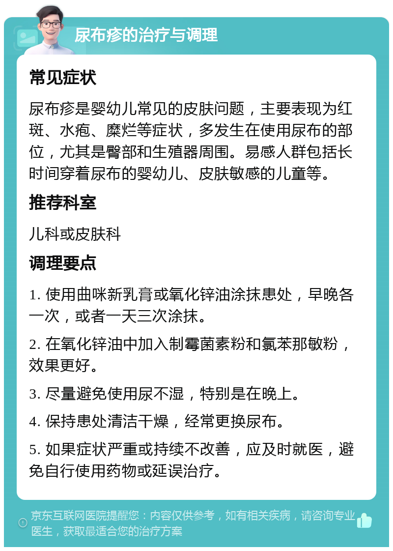 尿布疹的治疗与调理 常见症状 尿布疹是婴幼儿常见的皮肤问题，主要表现为红斑、水疱、糜烂等症状，多发生在使用尿布的部位，尤其是臀部和生殖器周围。易感人群包括长时间穿着尿布的婴幼儿、皮肤敏感的儿童等。 推荐科室 儿科或皮肤科 调理要点 1. 使用曲咪新乳膏或氧化锌油涂抹患处，早晚各一次，或者一天三次涂抹。 2. 在氧化锌油中加入制霉菌素粉和氯苯那敏粉，效果更好。 3. 尽量避免使用尿不湿，特别是在晚上。 4. 保持患处清洁干燥，经常更换尿布。 5. 如果症状严重或持续不改善，应及时就医，避免自行使用药物或延误治疗。