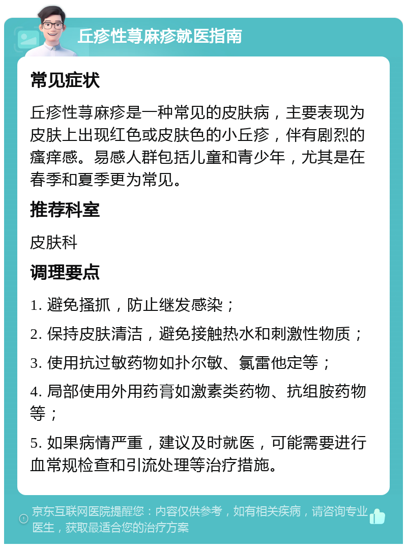 丘疹性荨麻疹就医指南 常见症状 丘疹性荨麻疹是一种常见的皮肤病，主要表现为皮肤上出现红色或皮肤色的小丘疹，伴有剧烈的瘙痒感。易感人群包括儿童和青少年，尤其是在春季和夏季更为常见。 推荐科室 皮肤科 调理要点 1. 避免搔抓，防止继发感染； 2. 保持皮肤清洁，避免接触热水和刺激性物质； 3. 使用抗过敏药物如扑尔敏、氯雷他定等； 4. 局部使用外用药膏如激素类药物、抗组胺药物等； 5. 如果病情严重，建议及时就医，可能需要进行血常规检查和引流处理等治疗措施。