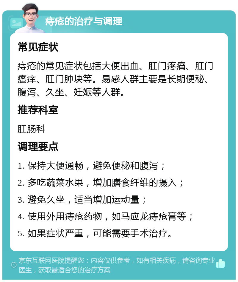 痔疮的治疗与调理 常见症状 痔疮的常见症状包括大便出血、肛门疼痛、肛门瘙痒、肛门肿块等。易感人群主要是长期便秘、腹泻、久坐、妊娠等人群。 推荐科室 肛肠科 调理要点 1. 保持大便通畅，避免便秘和腹泻； 2. 多吃蔬菜水果，增加膳食纤维的摄入； 3. 避免久坐，适当增加运动量； 4. 使用外用痔疮药物，如马应龙痔疮膏等； 5. 如果症状严重，可能需要手术治疗。