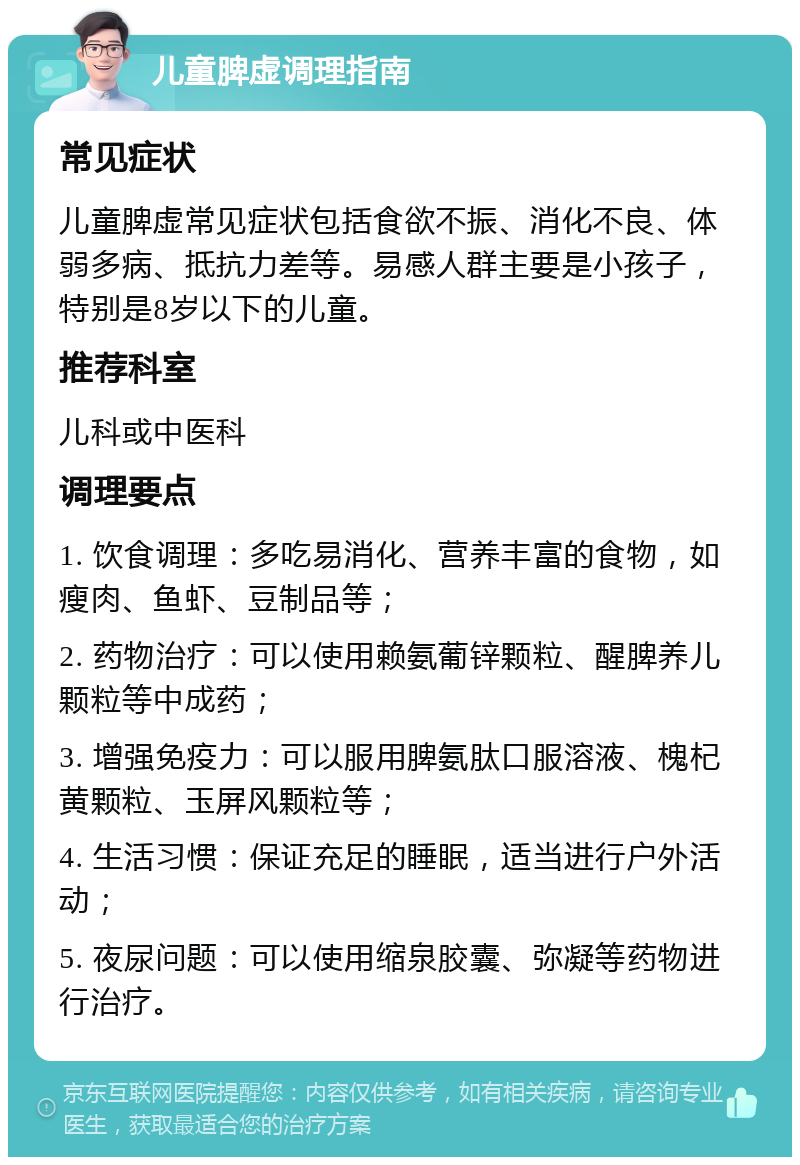 儿童脾虚调理指南 常见症状 儿童脾虚常见症状包括食欲不振、消化不良、体弱多病、抵抗力差等。易感人群主要是小孩子，特别是8岁以下的儿童。 推荐科室 儿科或中医科 调理要点 1. 饮食调理：多吃易消化、营养丰富的食物，如瘦肉、鱼虾、豆制品等； 2. 药物治疗：可以使用赖氨葡锌颗粒、醒脾养儿颗粒等中成药； 3. 增强免疫力：可以服用脾氨肽口服溶液、槐杞黄颗粒、玉屏风颗粒等； 4. 生活习惯：保证充足的睡眠，适当进行户外活动； 5. 夜尿问题：可以使用缩泉胶囊、弥凝等药物进行治疗。