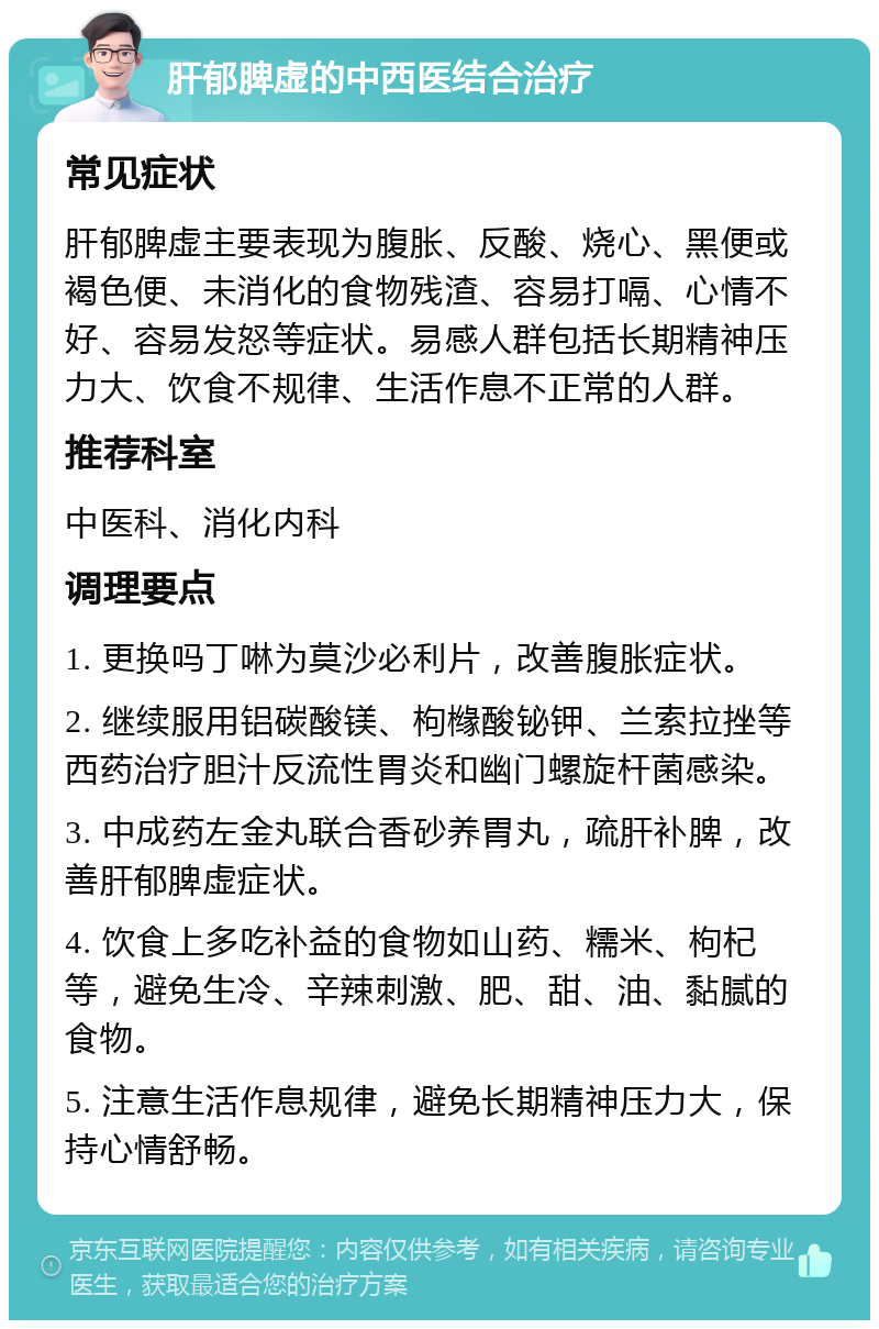 肝郁脾虚的中西医结合治疗 常见症状 肝郁脾虚主要表现为腹胀、反酸、烧心、黑便或褐色便、未消化的食物残渣、容易打嗝、心情不好、容易发怒等症状。易感人群包括长期精神压力大、饮食不规律、生活作息不正常的人群。 推荐科室 中医科、消化内科 调理要点 1. 更换吗丁啉为莫沙必利片，改善腹胀症状。 2. 继续服用铝碳酸镁、枸橼酸铋钾、兰索拉挫等西药治疗胆汁反流性胃炎和幽门螺旋杆菌感染。 3. 中成药左金丸联合香砂养胃丸，疏肝补脾，改善肝郁脾虚症状。 4. 饮食上多吃补益的食物如山药、糯米、枸杞等，避免生冷、辛辣刺激、肥、甜、油、黏腻的食物。 5. 注意生活作息规律，避免长期精神压力大，保持心情舒畅。