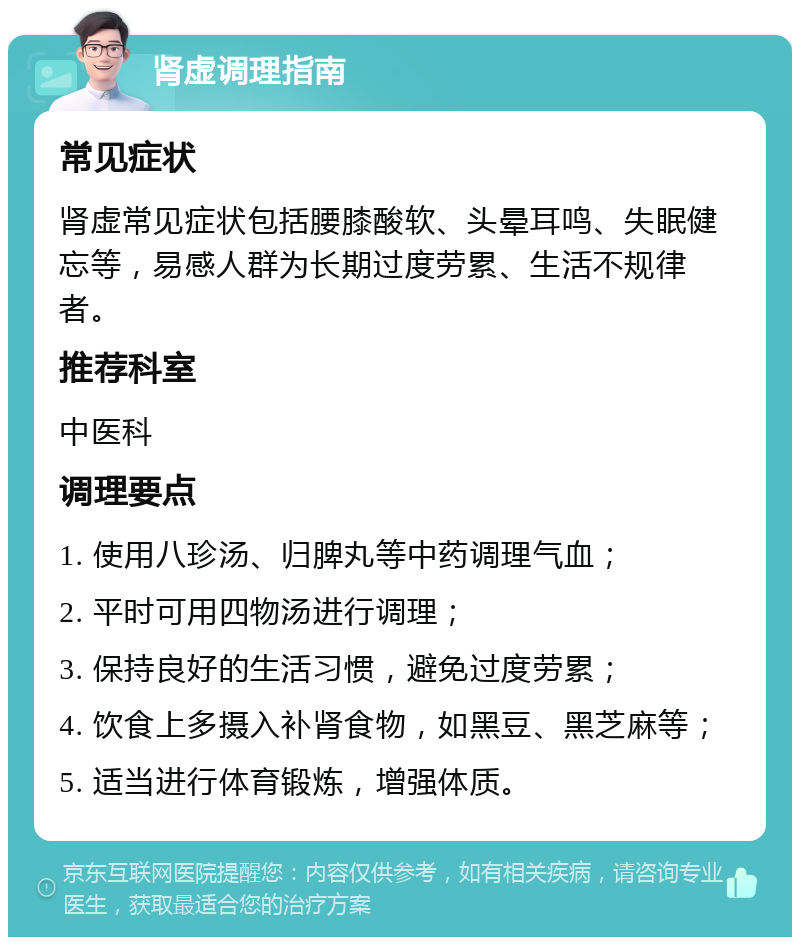 肾虚调理指南 常见症状 肾虚常见症状包括腰膝酸软、头晕耳鸣、失眠健忘等，易感人群为长期过度劳累、生活不规律者。 推荐科室 中医科 调理要点 1. 使用八珍汤、归脾丸等中药调理气血； 2. 平时可用四物汤进行调理； 3. 保持良好的生活习惯，避免过度劳累； 4. 饮食上多摄入补肾食物，如黑豆、黑芝麻等； 5. 适当进行体育锻炼，增强体质。