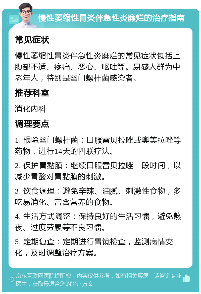 慢性萎缩性胃炎伴急性炎糜烂的治疗指南 常见症状 慢性萎缩性胃炎伴急性炎糜烂的常见症状包括上腹部不适、疼痛、恶心、呕吐等。易感人群为中老年人，特别是幽门螺杆菌感染者。 推荐科室 消化内科 调理要点 1. 根除幽门螺杆菌：口服雷贝拉唑或奥美拉唑等药物，进行14天的四联疗法。 2. 保护胃黏膜：继续口服雷贝拉唑一段时间，以减少胃酸对胃黏膜的刺激。 3. 饮食调理：避免辛辣、油腻、刺激性食物，多吃易消化、富含营养的食物。 4. 生活方式调整：保持良好的生活习惯，避免熬夜、过度劳累等不良习惯。 5. 定期复查：定期进行胃镜检查，监测病情变化，及时调整治疗方案。