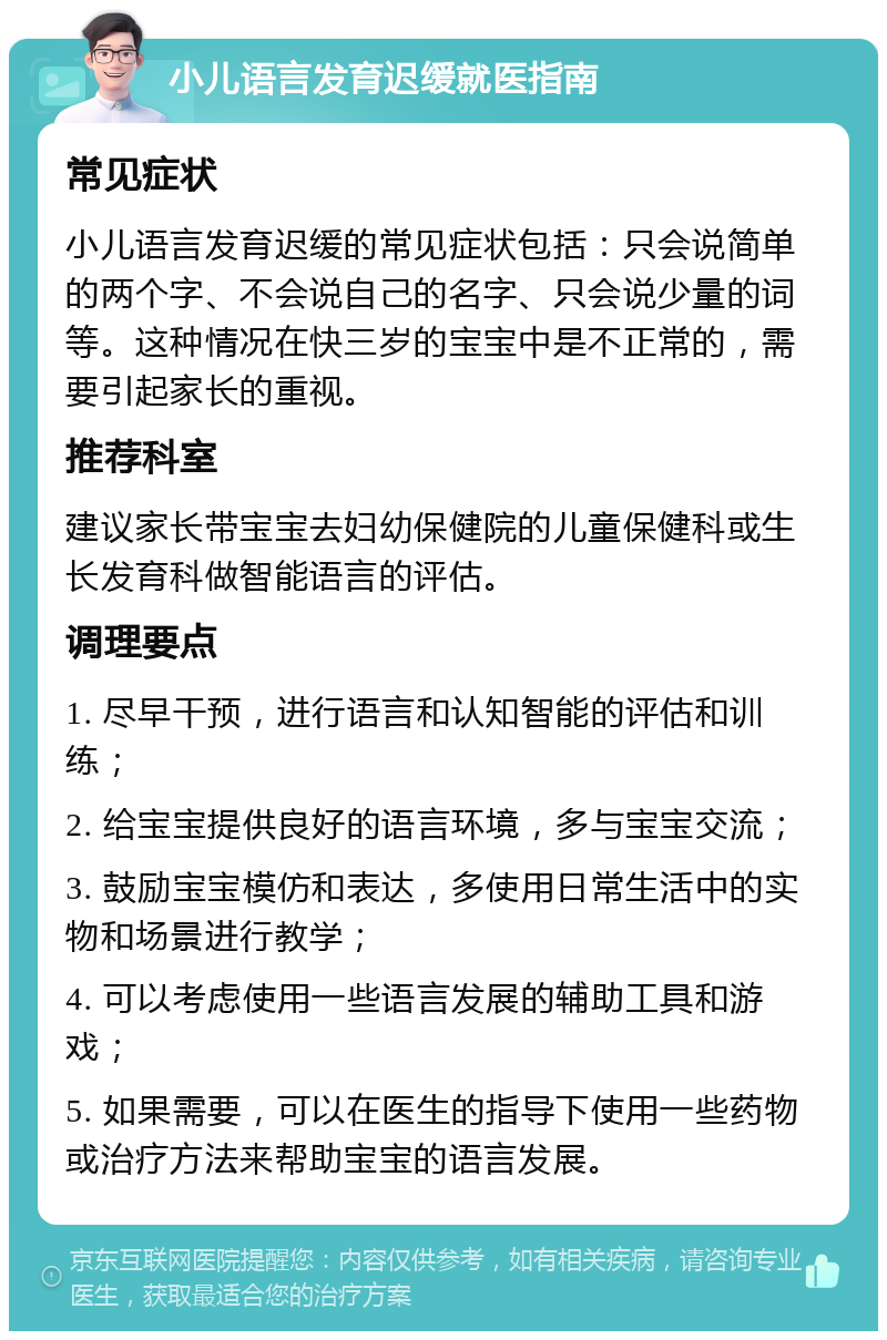 小儿语言发育迟缓就医指南 常见症状 小儿语言发育迟缓的常见症状包括：只会说简单的两个字、不会说自己的名字、只会说少量的词等。这种情况在快三岁的宝宝中是不正常的，需要引起家长的重视。 推荐科室 建议家长带宝宝去妇幼保健院的儿童保健科或生长发育科做智能语言的评估。 调理要点 1. 尽早干预，进行语言和认知智能的评估和训练； 2. 给宝宝提供良好的语言环境，多与宝宝交流； 3. 鼓励宝宝模仿和表达，多使用日常生活中的实物和场景进行教学； 4. 可以考虑使用一些语言发展的辅助工具和游戏； 5. 如果需要，可以在医生的指导下使用一些药物或治疗方法来帮助宝宝的语言发展。