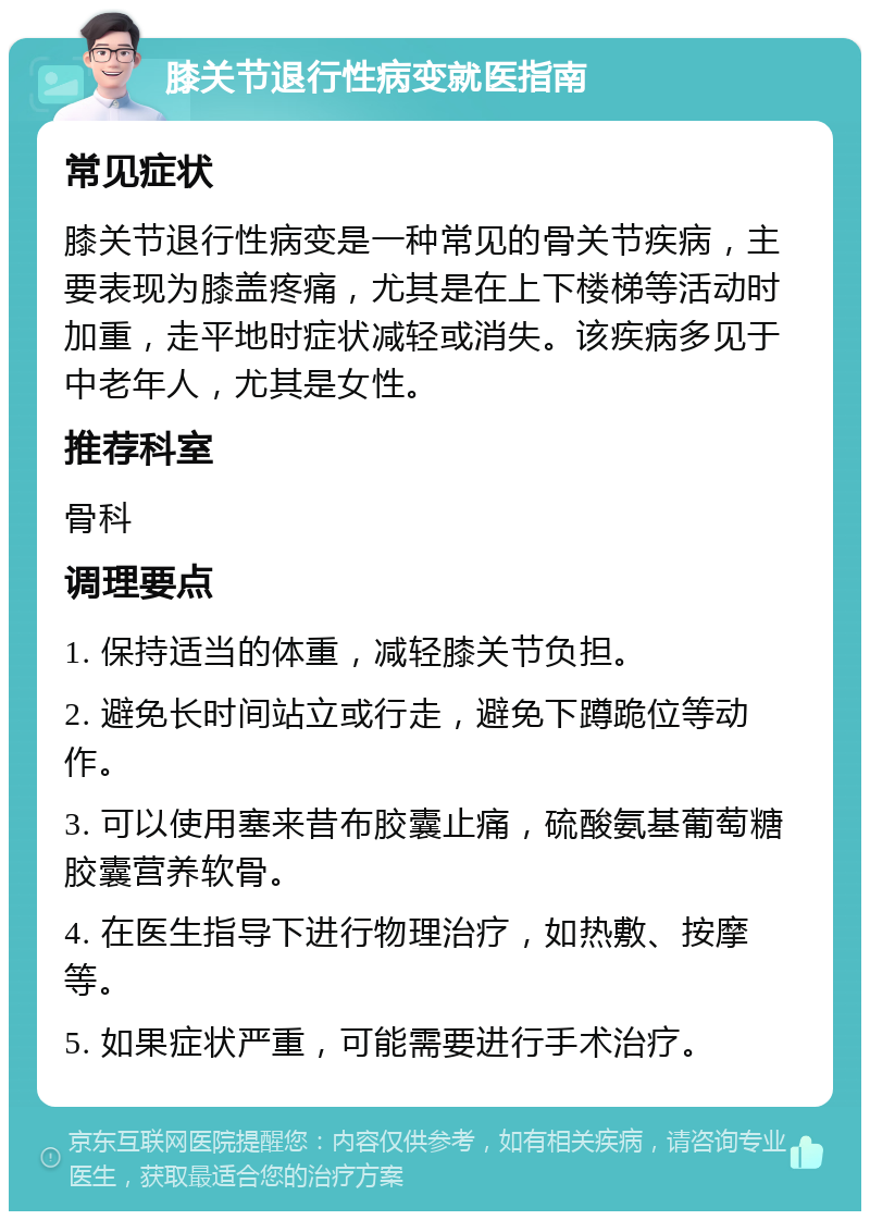 膝关节退行性病变就医指南 常见症状 膝关节退行性病变是一种常见的骨关节疾病，主要表现为膝盖疼痛，尤其是在上下楼梯等活动时加重，走平地时症状减轻或消失。该疾病多见于中老年人，尤其是女性。 推荐科室 骨科 调理要点 1. 保持适当的体重，减轻膝关节负担。 2. 避免长时间站立或行走，避免下蹲跪位等动作。 3. 可以使用塞来昔布胶囊止痛，硫酸氨基葡萄糖胶囊营养软骨。 4. 在医生指导下进行物理治疗，如热敷、按摩等。 5. 如果症状严重，可能需要进行手术治疗。