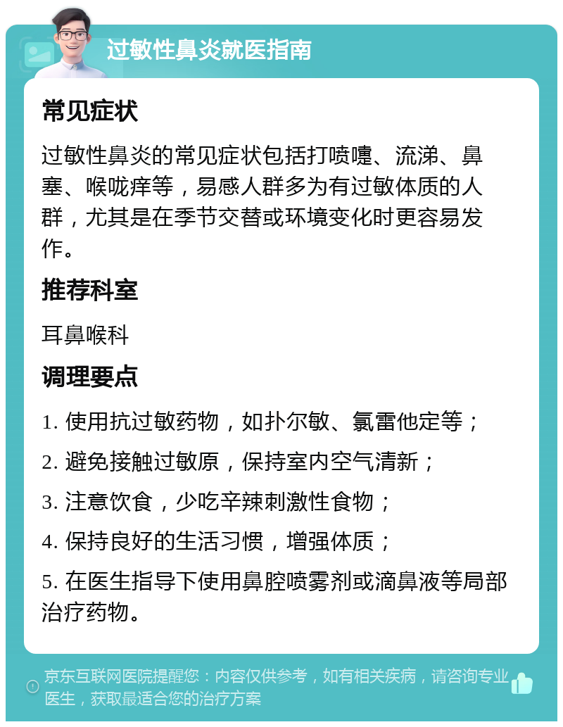 过敏性鼻炎就医指南 常见症状 过敏性鼻炎的常见症状包括打喷嚏、流涕、鼻塞、喉咙痒等，易感人群多为有过敏体质的人群，尤其是在季节交替或环境变化时更容易发作。 推荐科室 耳鼻喉科 调理要点 1. 使用抗过敏药物，如扑尔敏、氯雷他定等； 2. 避免接触过敏原，保持室内空气清新； 3. 注意饮食，少吃辛辣刺激性食物； 4. 保持良好的生活习惯，增强体质； 5. 在医生指导下使用鼻腔喷雾剂或滴鼻液等局部治疗药物。