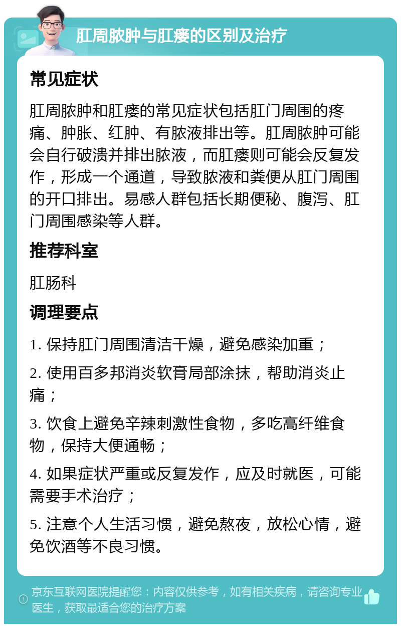 肛周脓肿与肛瘘的区别及治疗 常见症状 肛周脓肿和肛瘘的常见症状包括肛门周围的疼痛、肿胀、红肿、有脓液排出等。肛周脓肿可能会自行破溃并排出脓液，而肛瘘则可能会反复发作，形成一个通道，导致脓液和粪便从肛门周围的开口排出。易感人群包括长期便秘、腹泻、肛门周围感染等人群。 推荐科室 肛肠科 调理要点 1. 保持肛门周围清洁干燥，避免感染加重； 2. 使用百多邦消炎软膏局部涂抹，帮助消炎止痛； 3. 饮食上避免辛辣刺激性食物，多吃高纤维食物，保持大便通畅； 4. 如果症状严重或反复发作，应及时就医，可能需要手术治疗； 5. 注意个人生活习惯，避免熬夜，放松心情，避免饮酒等不良习惯。