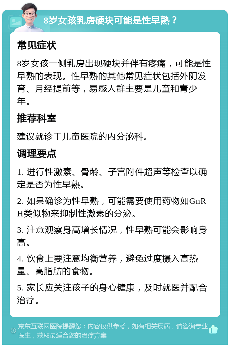 8岁女孩乳房硬块可能是性早熟？ 常见症状 8岁女孩一侧乳房出现硬块并伴有疼痛，可能是性早熟的表现。性早熟的其他常见症状包括外阴发育、月经提前等，易感人群主要是儿童和青少年。 推荐科室 建议就诊于儿童医院的内分泌科。 调理要点 1. 进行性激素、骨龄、子宫附件超声等检查以确定是否为性早熟。 2. 如果确诊为性早熟，可能需要使用药物如GnRH类似物来抑制性激素的分泌。 3. 注意观察身高增长情况，性早熟可能会影响身高。 4. 饮食上要注意均衡营养，避免过度摄入高热量、高脂肪的食物。 5. 家长应关注孩子的身心健康，及时就医并配合治疗。