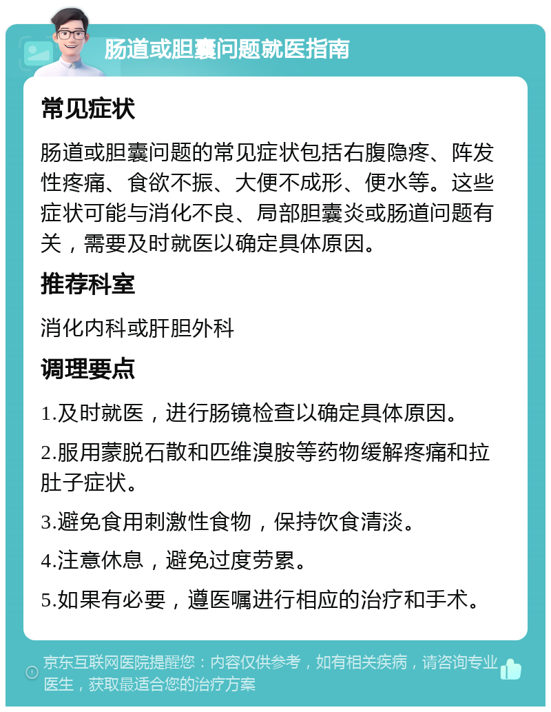 肠道或胆囊问题就医指南 常见症状 肠道或胆囊问题的常见症状包括右腹隐疼、阵发性疼痛、食欲不振、大便不成形、便水等。这些症状可能与消化不良、局部胆囊炎或肠道问题有关，需要及时就医以确定具体原因。 推荐科室 消化内科或肝胆外科 调理要点 1.及时就医，进行肠镜检查以确定具体原因。 2.服用蒙脱石散和匹维溴胺等药物缓解疼痛和拉肚子症状。 3.避免食用刺激性食物，保持饮食清淡。 4.注意休息，避免过度劳累。 5.如果有必要，遵医嘱进行相应的治疗和手术。