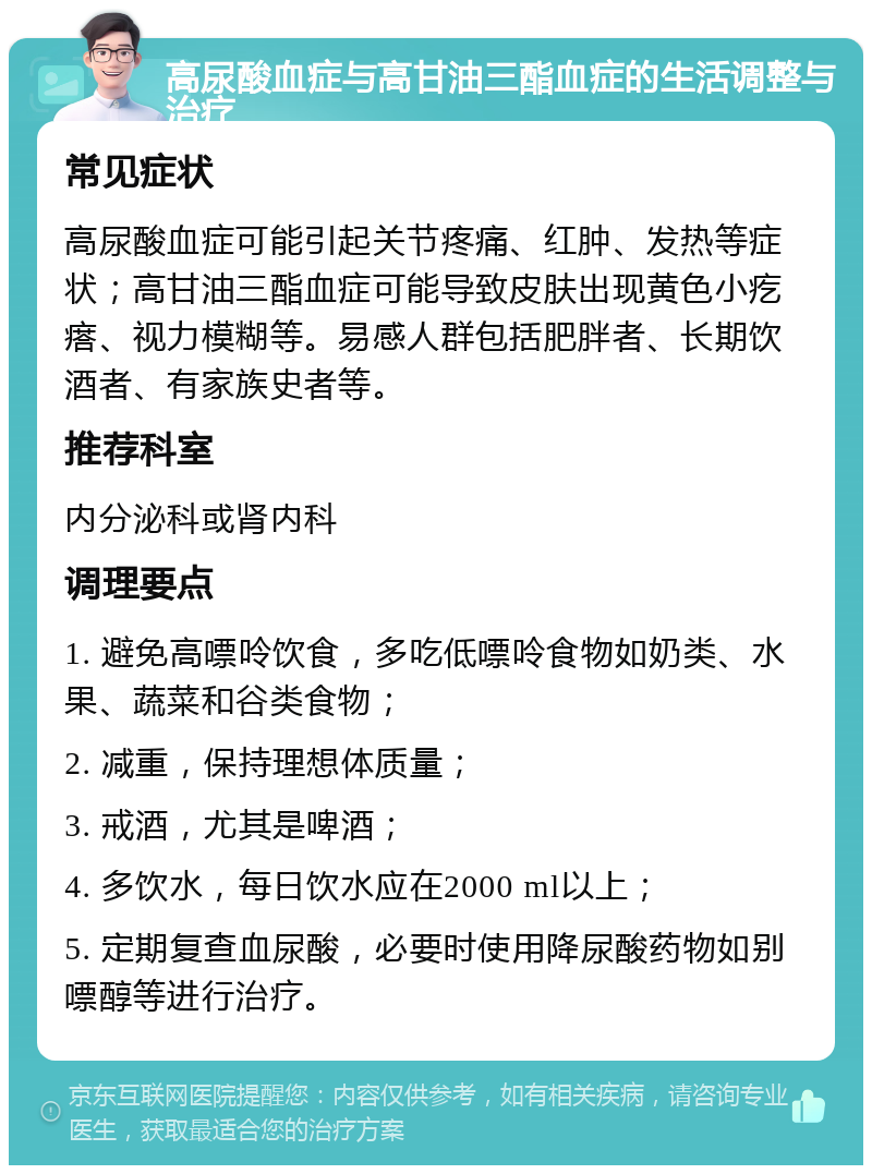 高尿酸血症与高甘油三酯血症的生活调整与治疗 常见症状 高尿酸血症可能引起关节疼痛、红肿、发热等症状；高甘油三酯血症可能导致皮肤出现黄色小疙瘩、视力模糊等。易感人群包括肥胖者、长期饮酒者、有家族史者等。 推荐科室 内分泌科或肾内科 调理要点 1. 避免高嘌呤饮食，多吃低嘌呤食物如奶类、水果、蔬菜和谷类食物； 2. 减重，保持理想体质量； 3. 戒酒，尤其是啤酒； 4. 多饮水，每日饮水应在2000 ml以上； 5. 定期复查血尿酸，必要时使用降尿酸药物如别嘌醇等进行治疗。