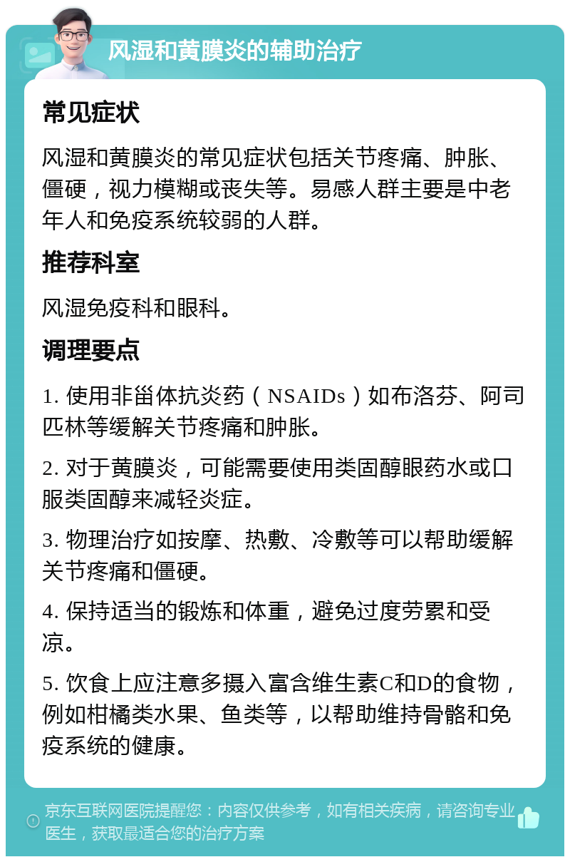 风湿和黄膜炎的辅助治疗 常见症状 风湿和黄膜炎的常见症状包括关节疼痛、肿胀、僵硬，视力模糊或丧失等。易感人群主要是中老年人和免疫系统较弱的人群。 推荐科室 风湿免疫科和眼科。 调理要点 1. 使用非甾体抗炎药（NSAIDs）如布洛芬、阿司匹林等缓解关节疼痛和肿胀。 2. 对于黄膜炎，可能需要使用类固醇眼药水或口服类固醇来减轻炎症。 3. 物理治疗如按摩、热敷、冷敷等可以帮助缓解关节疼痛和僵硬。 4. 保持适当的锻炼和体重，避免过度劳累和受凉。 5. 饮食上应注意多摄入富含维生素C和D的食物，例如柑橘类水果、鱼类等，以帮助维持骨骼和免疫系统的健康。