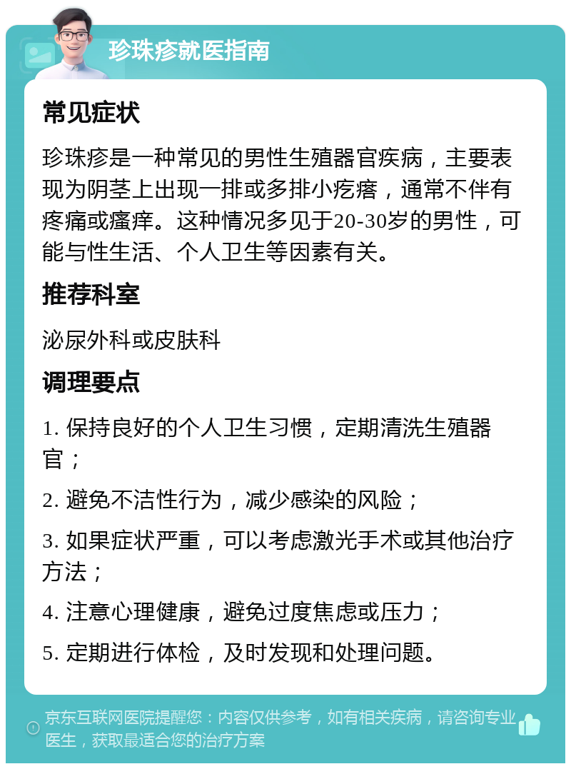 珍珠疹就医指南 常见症状 珍珠疹是一种常见的男性生殖器官疾病，主要表现为阴茎上出现一排或多排小疙瘩，通常不伴有疼痛或瘙痒。这种情况多见于20-30岁的男性，可能与性生活、个人卫生等因素有关。 推荐科室 泌尿外科或皮肤科 调理要点 1. 保持良好的个人卫生习惯，定期清洗生殖器官； 2. 避免不洁性行为，减少感染的风险； 3. 如果症状严重，可以考虑激光手术或其他治疗方法； 4. 注意心理健康，避免过度焦虑或压力； 5. 定期进行体检，及时发现和处理问题。