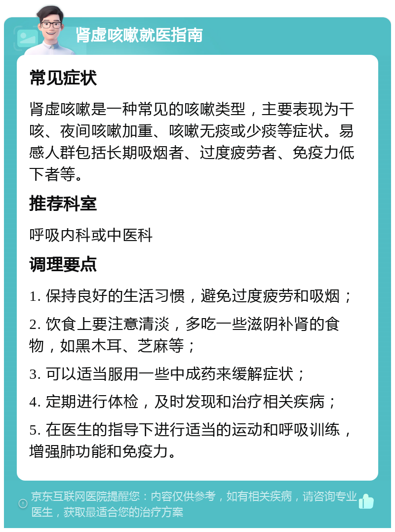 肾虚咳嗽就医指南 常见症状 肾虚咳嗽是一种常见的咳嗽类型，主要表现为干咳、夜间咳嗽加重、咳嗽无痰或少痰等症状。易感人群包括长期吸烟者、过度疲劳者、免疫力低下者等。 推荐科室 呼吸内科或中医科 调理要点 1. 保持良好的生活习惯，避免过度疲劳和吸烟； 2. 饮食上要注意清淡，多吃一些滋阴补肾的食物，如黑木耳、芝麻等； 3. 可以适当服用一些中成药来缓解症状； 4. 定期进行体检，及时发现和治疗相关疾病； 5. 在医生的指导下进行适当的运动和呼吸训练，增强肺功能和免疫力。