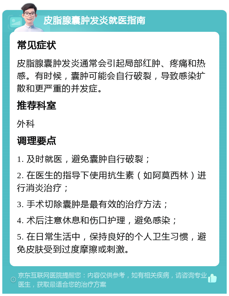 皮脂腺囊肿发炎就医指南 常见症状 皮脂腺囊肿发炎通常会引起局部红肿、疼痛和热感。有时候，囊肿可能会自行破裂，导致感染扩散和更严重的并发症。 推荐科室 外科 调理要点 1. 及时就医，避免囊肿自行破裂； 2. 在医生的指导下使用抗生素（如阿莫西林）进行消炎治疗； 3. 手术切除囊肿是最有效的治疗方法； 4. 术后注意休息和伤口护理，避免感染； 5. 在日常生活中，保持良好的个人卫生习惯，避免皮肤受到过度摩擦或刺激。