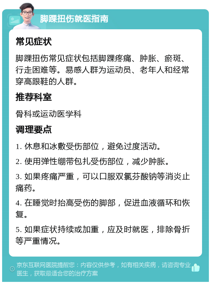 脚踝扭伤就医指南 常见症状 脚踝扭伤常见症状包括脚踝疼痛、肿胀、瘀斑、行走困难等。易感人群为运动员、老年人和经常穿高跟鞋的人群。 推荐科室 骨科或运动医学科 调理要点 1. 休息和冰敷受伤部位，避免过度活动。 2. 使用弹性绷带包扎受伤部位，减少肿胀。 3. 如果疼痛严重，可以口服双氯芬酸钠等消炎止痛药。 4. 在睡觉时抬高受伤的脚部，促进血液循环和恢复。 5. 如果症状持续或加重，应及时就医，排除骨折等严重情况。