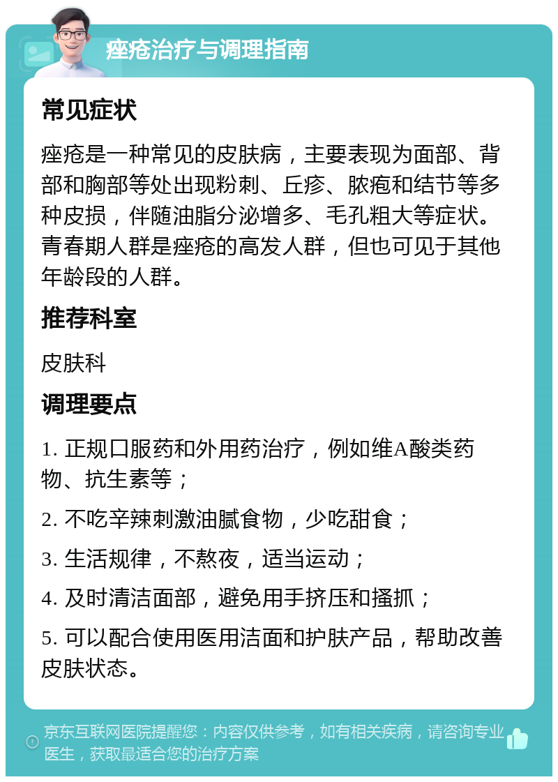 痤疮治疗与调理指南 常见症状 痤疮是一种常见的皮肤病，主要表现为面部、背部和胸部等处出现粉刺、丘疹、脓疱和结节等多种皮损，伴随油脂分泌增多、毛孔粗大等症状。青春期人群是痤疮的高发人群，但也可见于其他年龄段的人群。 推荐科室 皮肤科 调理要点 1. 正规口服药和外用药治疗，例如维A酸类药物、抗生素等； 2. 不吃辛辣刺激油腻食物，少吃甜食； 3. 生活规律，不熬夜，适当运动； 4. 及时清洁面部，避免用手挤压和搔抓； 5. 可以配合使用医用洁面和护肤产品，帮助改善皮肤状态。