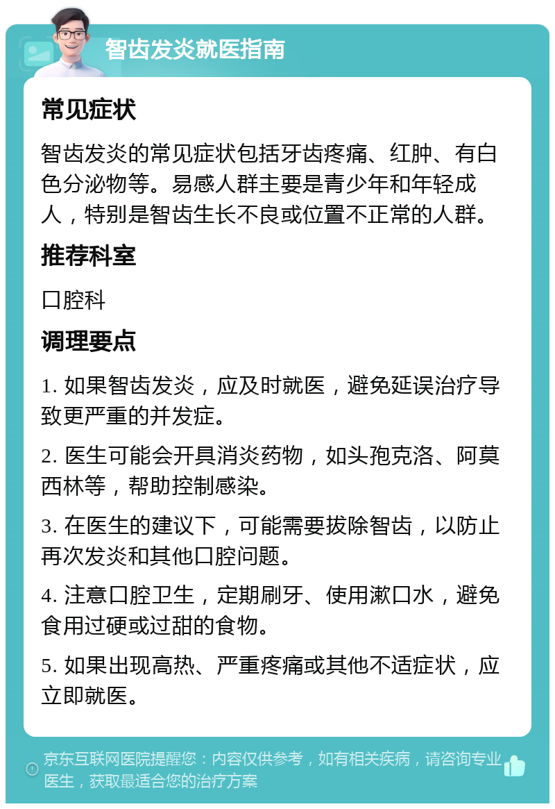 智齿发炎就医指南 常见症状 智齿发炎的常见症状包括牙齿疼痛、红肿、有白色分泌物等。易感人群主要是青少年和年轻成人，特别是智齿生长不良或位置不正常的人群。 推荐科室 口腔科 调理要点 1. 如果智齿发炎，应及时就医，避免延误治疗导致更严重的并发症。 2. 医生可能会开具消炎药物，如头孢克洛、阿莫西林等，帮助控制感染。 3. 在医生的建议下，可能需要拔除智齿，以防止再次发炎和其他口腔问题。 4. 注意口腔卫生，定期刷牙、使用漱口水，避免食用过硬或过甜的食物。 5. 如果出现高热、严重疼痛或其他不适症状，应立即就医。