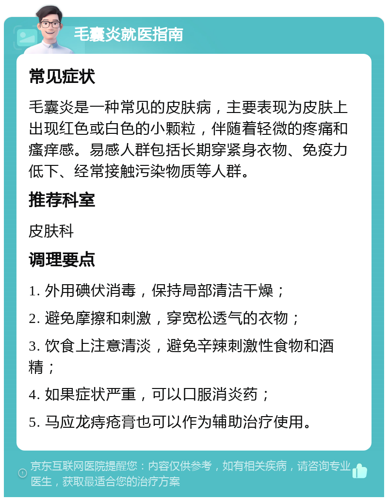 毛囊炎就医指南 常见症状 毛囊炎是一种常见的皮肤病，主要表现为皮肤上出现红色或白色的小颗粒，伴随着轻微的疼痛和瘙痒感。易感人群包括长期穿紧身衣物、免疫力低下、经常接触污染物质等人群。 推荐科室 皮肤科 调理要点 1. 外用碘伏消毒，保持局部清洁干燥； 2. 避免摩擦和刺激，穿宽松透气的衣物； 3. 饮食上注意清淡，避免辛辣刺激性食物和酒精； 4. 如果症状严重，可以口服消炎药； 5. 马应龙痔疮膏也可以作为辅助治疗使用。