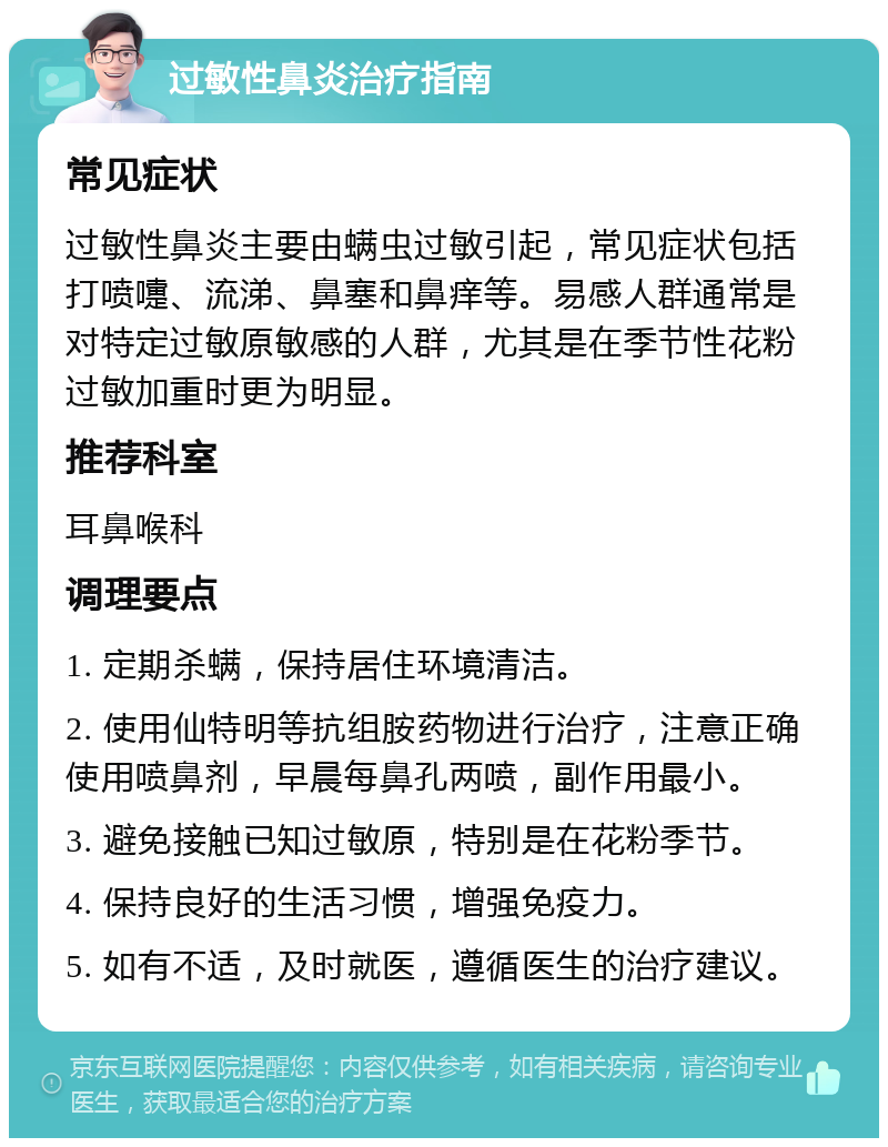 过敏性鼻炎治疗指南 常见症状 过敏性鼻炎主要由螨虫过敏引起，常见症状包括打喷嚏、流涕、鼻塞和鼻痒等。易感人群通常是对特定过敏原敏感的人群，尤其是在季节性花粉过敏加重时更为明显。 推荐科室 耳鼻喉科 调理要点 1. 定期杀螨，保持居住环境清洁。 2. 使用仙特明等抗组胺药物进行治疗，注意正确使用喷鼻剂，早晨每鼻孔两喷，副作用最小。 3. 避免接触已知过敏原，特别是在花粉季节。 4. 保持良好的生活习惯，增强免疫力。 5. 如有不适，及时就医，遵循医生的治疗建议。