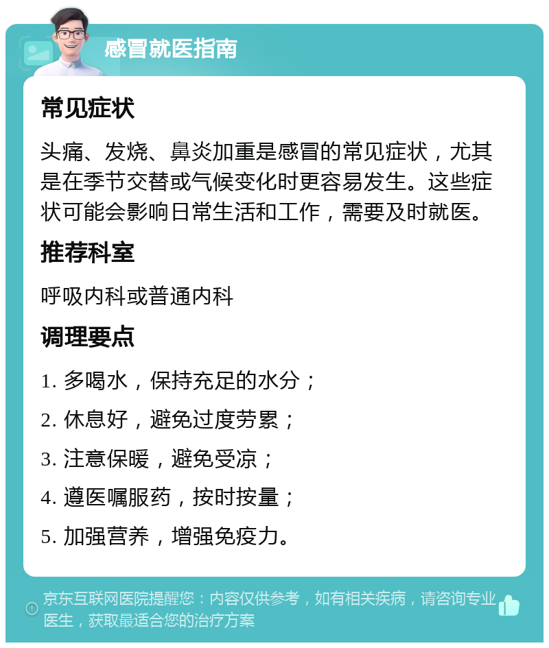 感冒就医指南 常见症状 头痛、发烧、鼻炎加重是感冒的常见症状，尤其是在季节交替或气候变化时更容易发生。这些症状可能会影响日常生活和工作，需要及时就医。 推荐科室 呼吸内科或普通内科 调理要点 1. 多喝水，保持充足的水分； 2. 休息好，避免过度劳累； 3. 注意保暖，避免受凉； 4. 遵医嘱服药，按时按量； 5. 加强营养，增强免疫力。