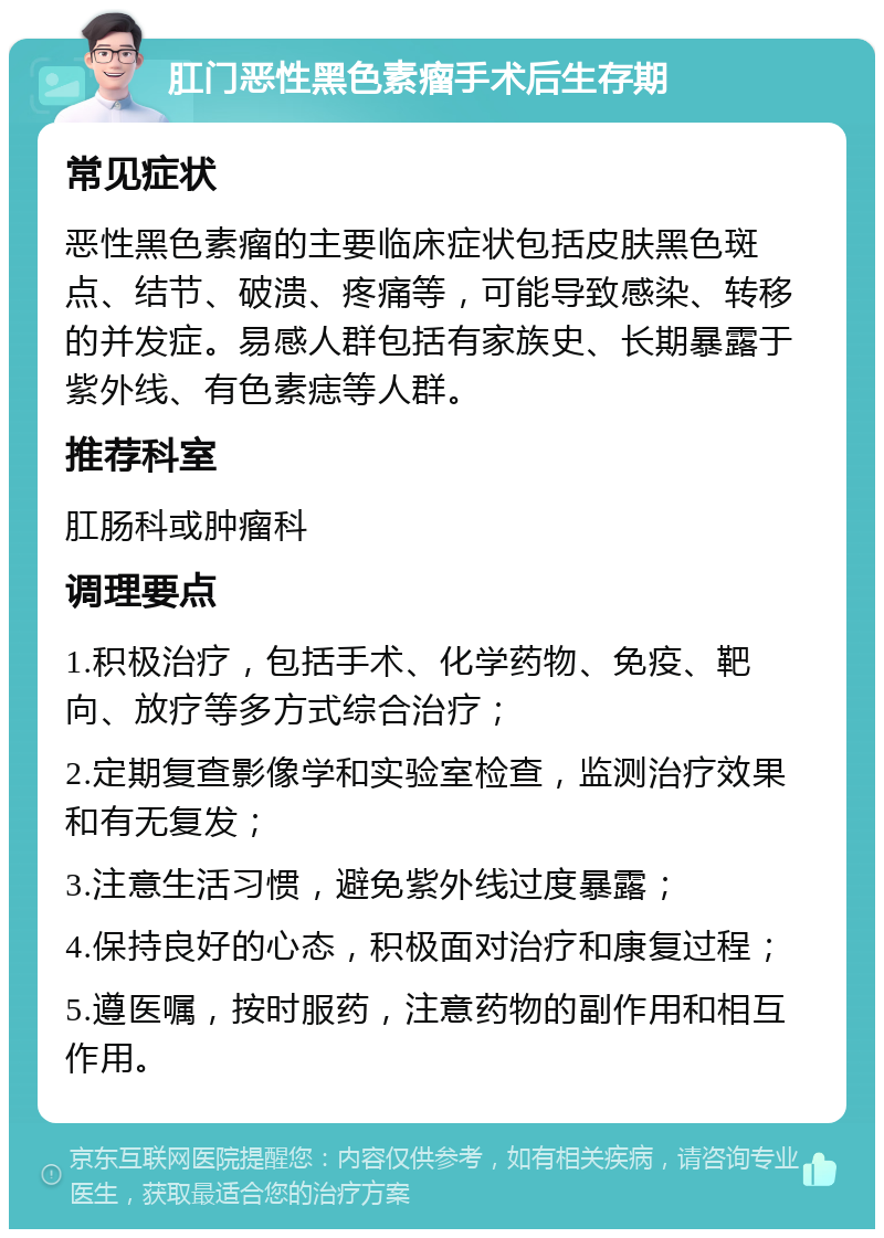 肛门恶性黑色素瘤手术后生存期 常见症状 恶性黑色素瘤的主要临床症状包括皮肤黑色斑点、结节、破溃、疼痛等，可能导致感染、转移的并发症。易感人群包括有家族史、长期暴露于紫外线、有色素痣等人群。 推荐科室 肛肠科或肿瘤科 调理要点 1.积极治疗，包括手术、化学药物、免疫、靶向、放疗等多方式综合治疗； 2.定期复查影像学和实验室检查，监测治疗效果和有无复发； 3.注意生活习惯，避免紫外线过度暴露； 4.保持良好的心态，积极面对治疗和康复过程； 5.遵医嘱，按时服药，注意药物的副作用和相互作用。