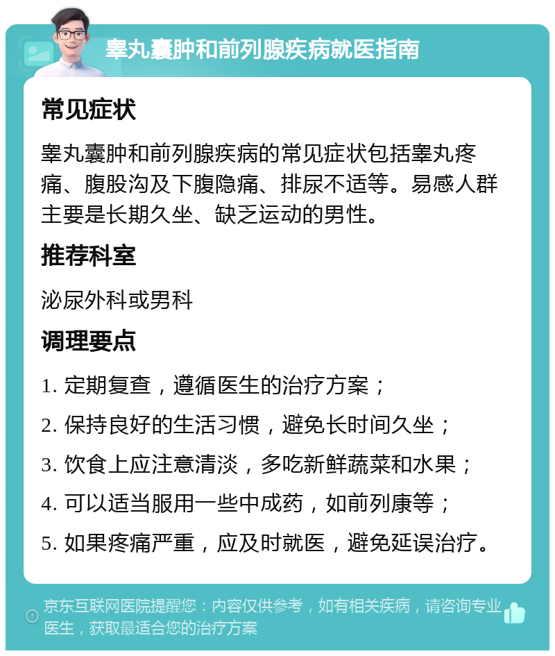 睾丸囊肿和前列腺疾病就医指南 常见症状 睾丸囊肿和前列腺疾病的常见症状包括睾丸疼痛、腹股沟及下腹隐痛、排尿不适等。易感人群主要是长期久坐、缺乏运动的男性。 推荐科室 泌尿外科或男科 调理要点 1. 定期复查，遵循医生的治疗方案； 2. 保持良好的生活习惯，避免长时间久坐； 3. 饮食上应注意清淡，多吃新鲜蔬菜和水果； 4. 可以适当服用一些中成药，如前列康等； 5. 如果疼痛严重，应及时就医，避免延误治疗。