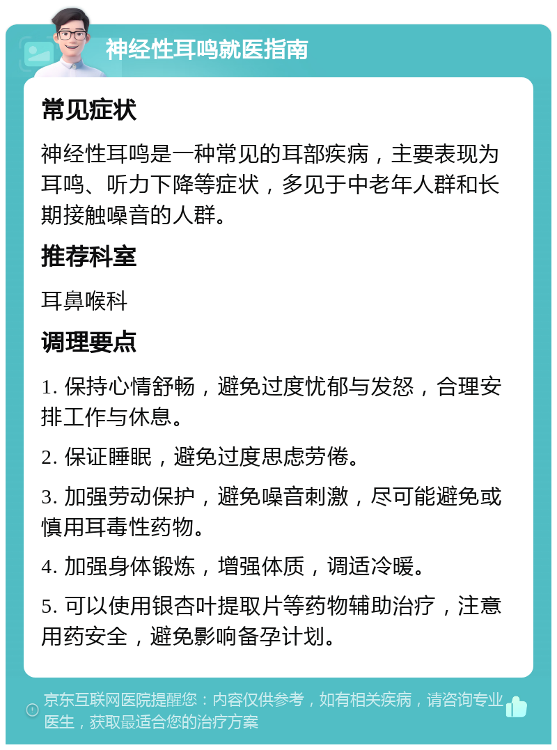 神经性耳鸣就医指南 常见症状 神经性耳鸣是一种常见的耳部疾病，主要表现为耳鸣、听力下降等症状，多见于中老年人群和长期接触噪音的人群。 推荐科室 耳鼻喉科 调理要点 1. 保持心情舒畅，避免过度忧郁与发怒，合理安排工作与休息。 2. 保证睡眠，避免过度思虑劳倦。 3. 加强劳动保护，避免噪音刺激，尽可能避免或慎用耳毒性药物。 4. 加强身体锻炼，增强体质，调适冷暖。 5. 可以使用银杏叶提取片等药物辅助治疗，注意用药安全，避免影响备孕计划。