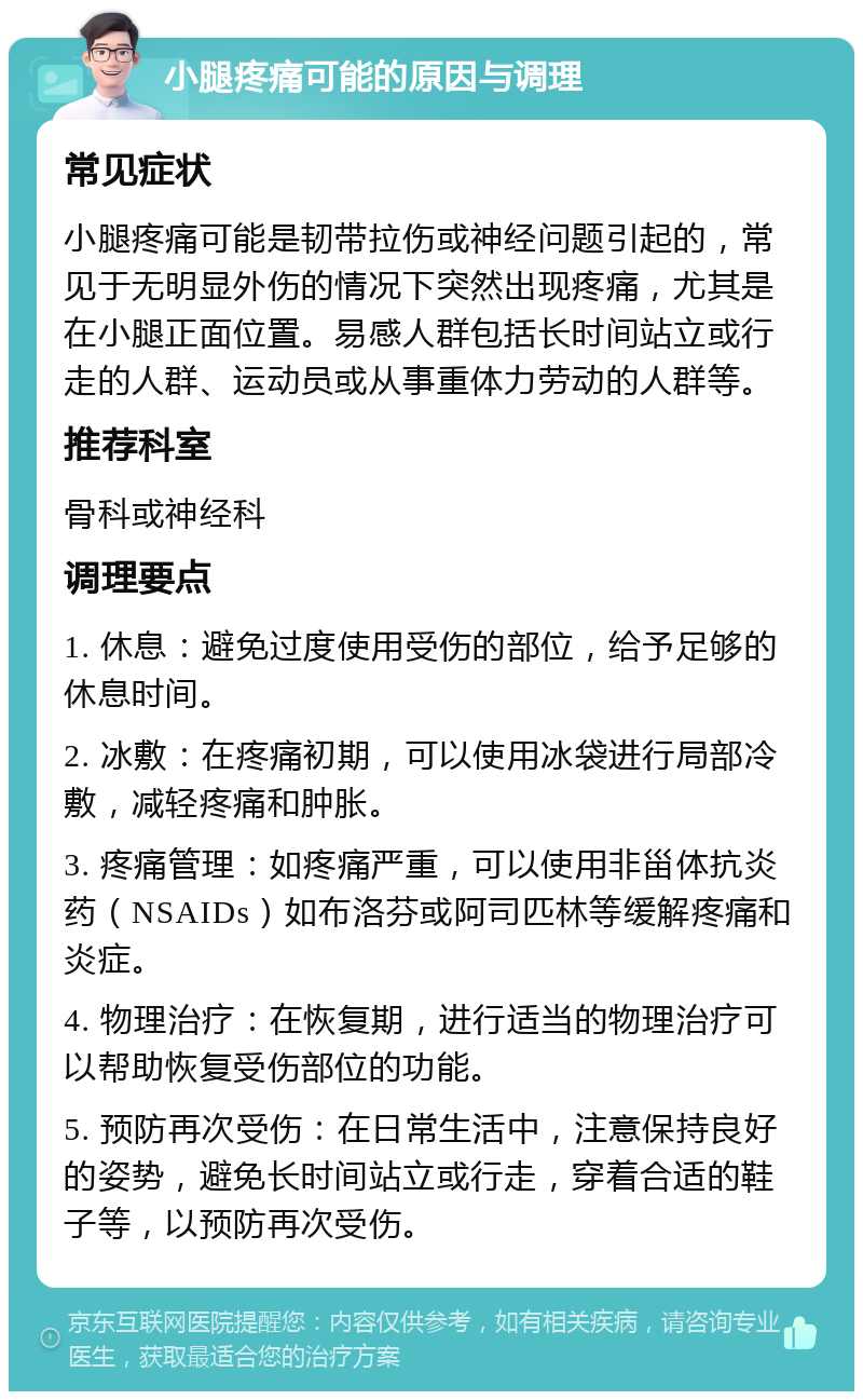 小腿疼痛可能的原因与调理 常见症状 小腿疼痛可能是韧带拉伤或神经问题引起的，常见于无明显外伤的情况下突然出现疼痛，尤其是在小腿正面位置。易感人群包括长时间站立或行走的人群、运动员或从事重体力劳动的人群等。 推荐科室 骨科或神经科 调理要点 1. 休息：避免过度使用受伤的部位，给予足够的休息时间。 2. 冰敷：在疼痛初期，可以使用冰袋进行局部冷敷，减轻疼痛和肿胀。 3. 疼痛管理：如疼痛严重，可以使用非甾体抗炎药（NSAIDs）如布洛芬或阿司匹林等缓解疼痛和炎症。 4. 物理治疗：在恢复期，进行适当的物理治疗可以帮助恢复受伤部位的功能。 5. 预防再次受伤：在日常生活中，注意保持良好的姿势，避免长时间站立或行走，穿着合适的鞋子等，以预防再次受伤。