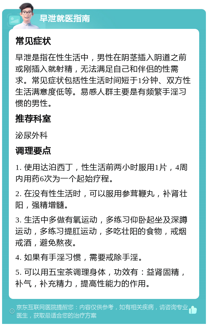 早泄就医指南 常见症状 早泄是指在性生活中，男性在阴茎插入阴道之前或刚插入就射精，无法满足自己和伴侣的性需求。常见症状包括性生活时间短于1分钟、双方性生活满意度低等。易感人群主要是有频繁手淫习惯的男性。 推荐科室 泌尿外科 调理要点 1. 使用达泊西丁，性生活前两小时服用1片，4周内用药6次为一个起始疗程。 2. 在没有性生活时，可以服用参茸鞭丸，补肾壮阳，强精增髓。 3. 生活中多做有氧运动，多练习仰卧起坐及深蹲运动，多练习提肛运动，多吃壮阳的食物，戒烟戒酒，避免熬夜。 4. 如果有手淫习惯，需要戒除手淫。 5. 可以用五宝茶调理身体，功效有：益肾固精，补气，补充精力，提高性能力的作用。