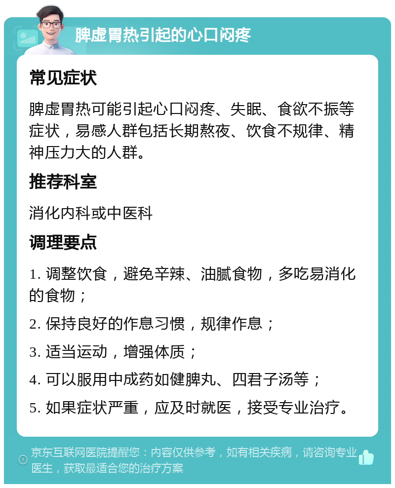 脾虚胃热引起的心口闷疼 常见症状 脾虚胃热可能引起心口闷疼、失眠、食欲不振等症状，易感人群包括长期熬夜、饮食不规律、精神压力大的人群。 推荐科室 消化内科或中医科 调理要点 1. 调整饮食，避免辛辣、油腻食物，多吃易消化的食物； 2. 保持良好的作息习惯，规律作息； 3. 适当运动，增强体质； 4. 可以服用中成药如健脾丸、四君子汤等； 5. 如果症状严重，应及时就医，接受专业治疗。