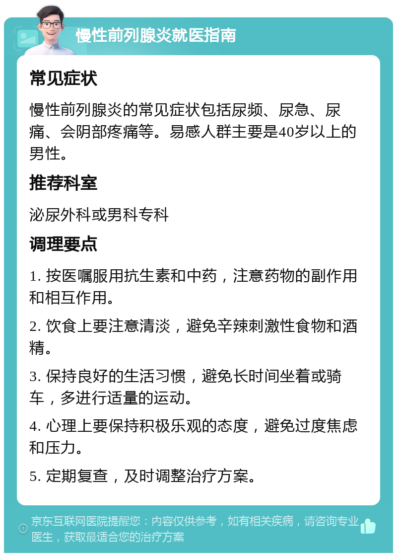 慢性前列腺炎就医指南 常见症状 慢性前列腺炎的常见症状包括尿频、尿急、尿痛、会阴部疼痛等。易感人群主要是40岁以上的男性。 推荐科室 泌尿外科或男科专科 调理要点 1. 按医嘱服用抗生素和中药，注意药物的副作用和相互作用。 2. 饮食上要注意清淡，避免辛辣刺激性食物和酒精。 3. 保持良好的生活习惯，避免长时间坐着或骑车，多进行适量的运动。 4. 心理上要保持积极乐观的态度，避免过度焦虑和压力。 5. 定期复查，及时调整治疗方案。