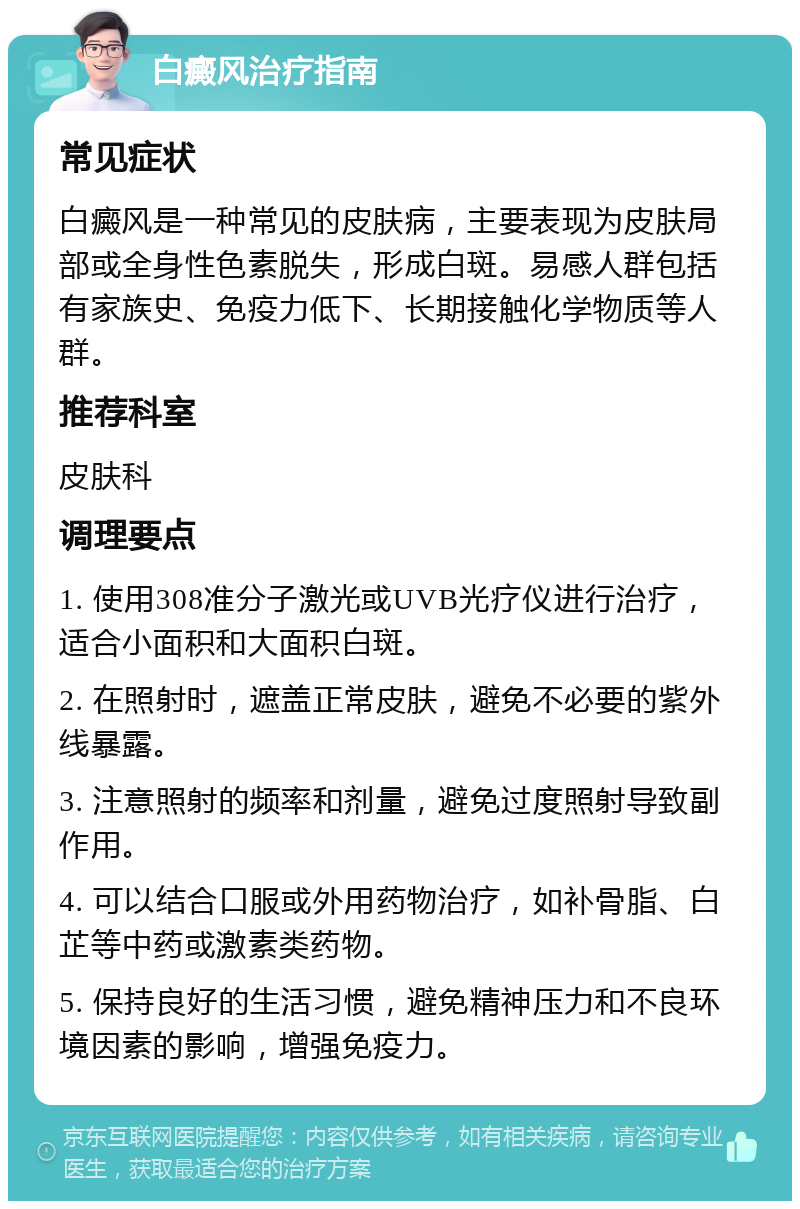 白癜风治疗指南 常见症状 白癜风是一种常见的皮肤病，主要表现为皮肤局部或全身性色素脱失，形成白斑。易感人群包括有家族史、免疫力低下、长期接触化学物质等人群。 推荐科室 皮肤科 调理要点 1. 使用308准分子激光或UVB光疗仪进行治疗，适合小面积和大面积白斑。 2. 在照射时，遮盖正常皮肤，避免不必要的紫外线暴露。 3. 注意照射的频率和剂量，避免过度照射导致副作用。 4. 可以结合口服或外用药物治疗，如补骨脂、白芷等中药或激素类药物。 5. 保持良好的生活习惯，避免精神压力和不良环境因素的影响，增强免疫力。